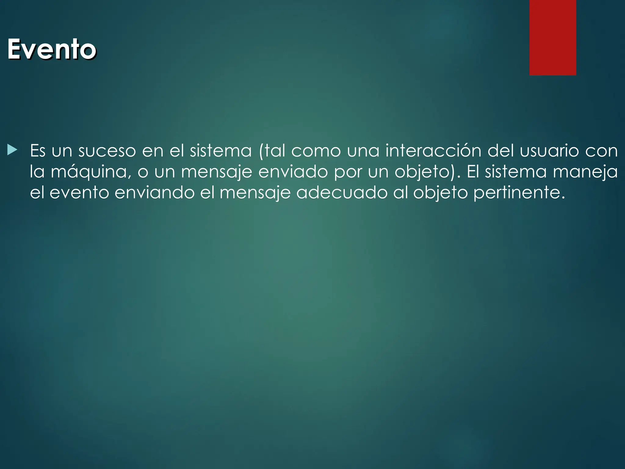 Evento
Evento
 Es un suceso en el sistema (tal como una interacción del usuario con
la máquina, o un mensaje enviado por un objeto). El sistema maneja
el evento enviando el mensaje adecuado al objeto pertinente.
 