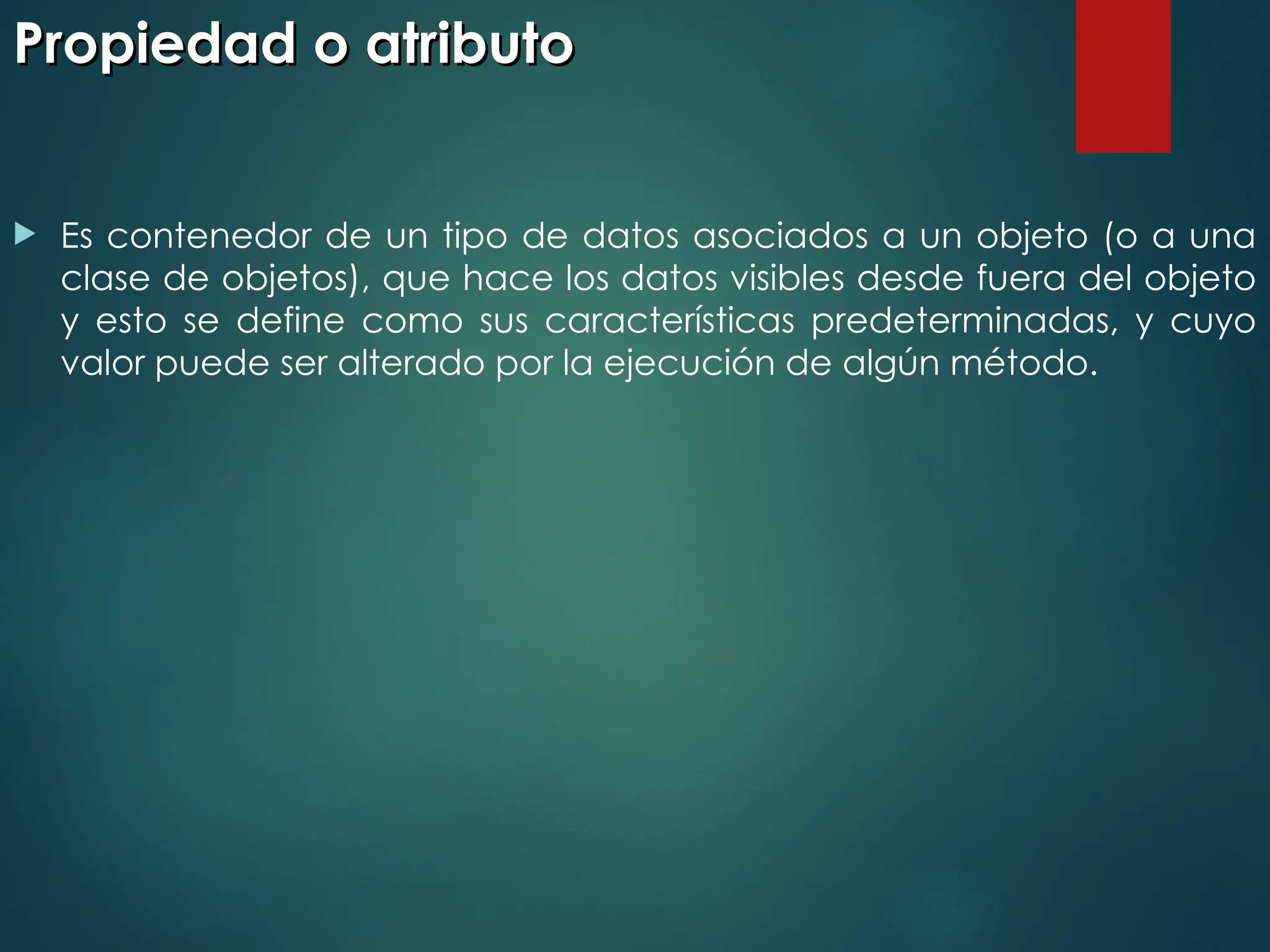 Propiedad o atributo
Propiedad o atributo
 Es contenedor de un tipo de datos asociados a un objeto (o a una
clase de objetos), que hace los datos visibles desde fuera del objeto
y esto se define como sus características predeterminadas, y cuyo
valor puede ser alterado por la ejecución de algún método.
 