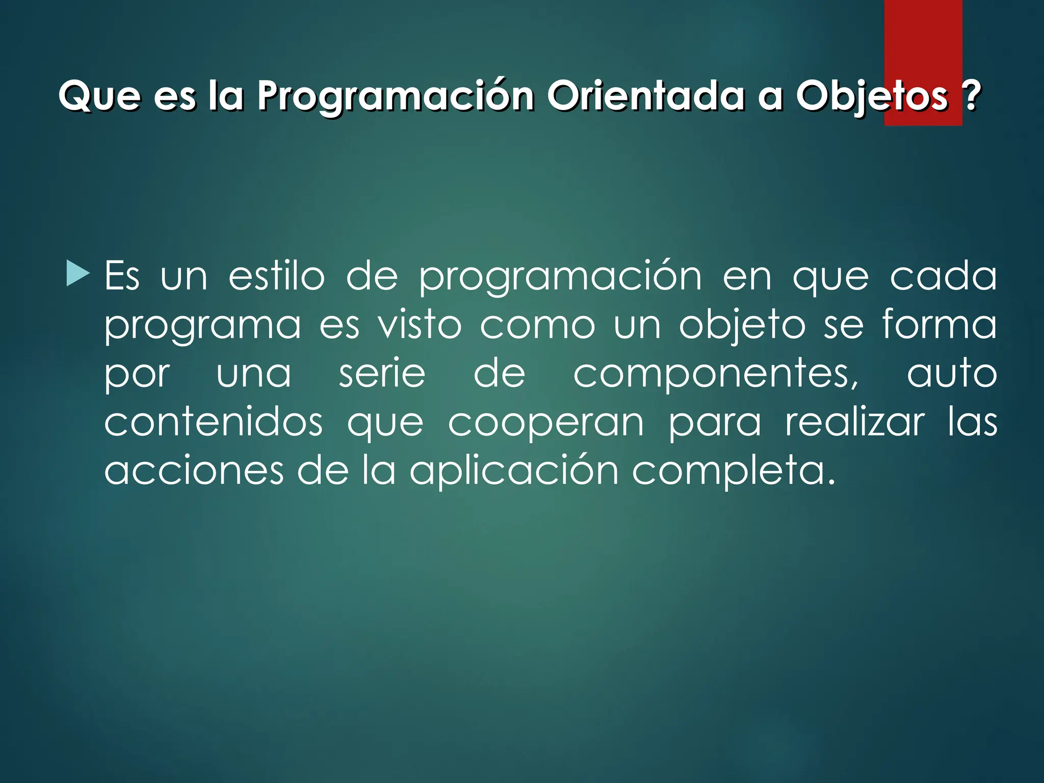 Que es la Programación Orientada a Objetos ?
Que es la Programación Orientada a Objetos ?
 Es un estilo de programación en que cada
programa es visto como un objeto se forma
por una serie de componentes, auto
contenidos que cooperan para realizar las
acciones de la aplicación completa.
 