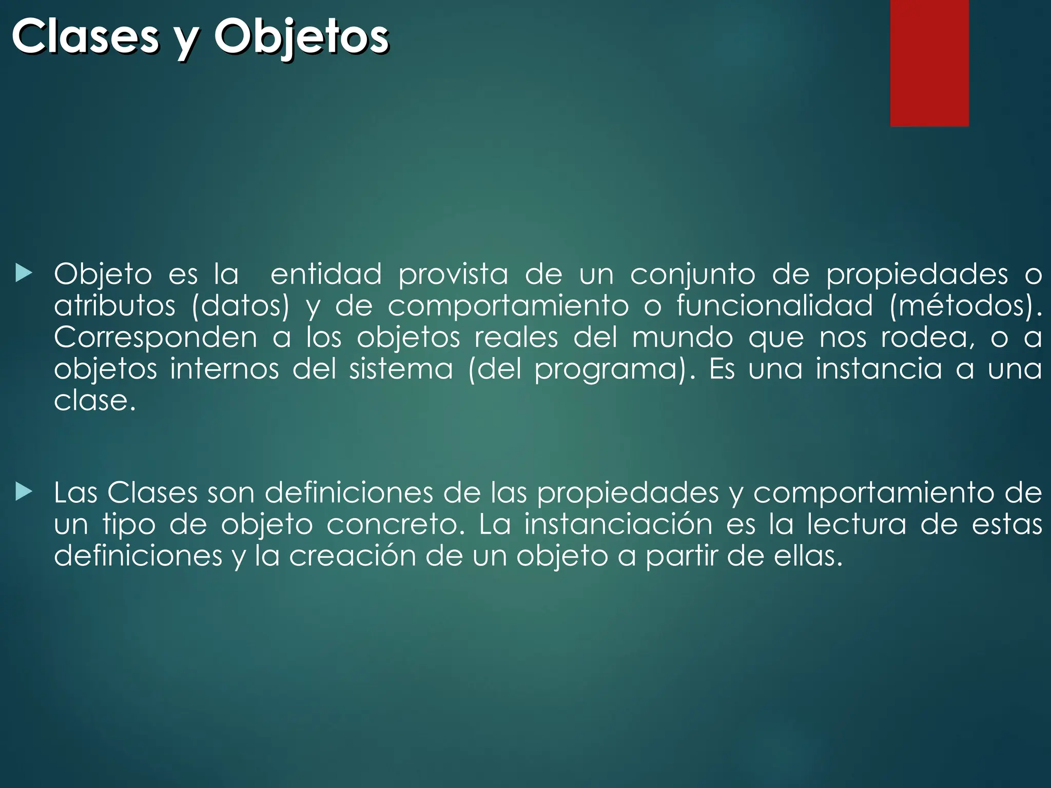 Clases y Objetos
Clases y Objetos
 Objeto es la entidad provista de un conjunto de propiedades o
atributos (datos) y de comportamiento o funcionalidad (métodos).
Corresponden a los objetos reales del mundo que nos rodea, o a
objetos internos del sistema (del programa). Es una instancia a una
clase.
 Las Clases son definiciones de las propiedades y comportamiento de
un tipo de objeto concreto. La instanciación es la lectura de estas
definiciones y la creación de un objeto a partir de ellas.
 