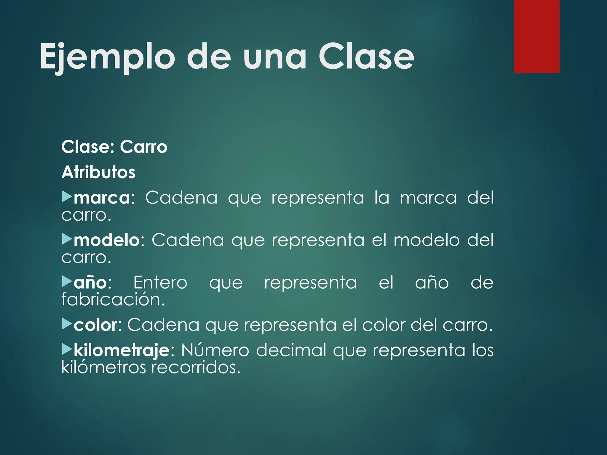 Ejemplo de una Clase
Clase: Carro
Atributos
marca: Cadena que representa la marca del
carro.
modelo: Cadena que representa el modelo del
carro.
año: Entero que representa el año de
fabricación.
color: Cadena que representa el color del carro.
kilometraje: Número decimal que representa los
kilómetros recorridos.
 