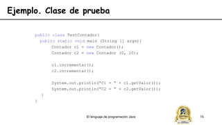 El lenguaje de programación Java 15
Ejemplo. Clase de prueba
public class TestContador{
public static void main (String [] args){
Contador c1 = new Contador();
Contador c2 = new Contador (0, 10);
c1.incrementar();
c2.incrementar();
System.out.println(“C1 = “ + c1.getValor());
System.out.println(“C2 = “ + c2.getValor());
}
}
 