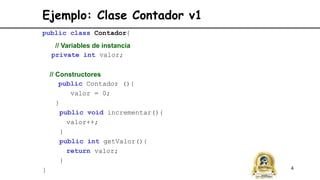 4
Ejemplo: Clase Contador v1
public class Contador{
// Variables de instancia
private int valor;
// Constructores
public Contador (){
valor = 0;
}
public void incrementar(){
valor++;
}
public int getValor(){
return valor;
}
}
 