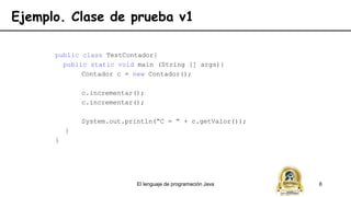 El lenguaje de programación Java 6
Ejemplo. Clase de prueba v1
public class TestContador{
public static void main (String [] args){
Contador c = new Contador();
c.incrementar();
c.incrementar();
System.out.println(“C = “ + c.getValor());
}
}
 