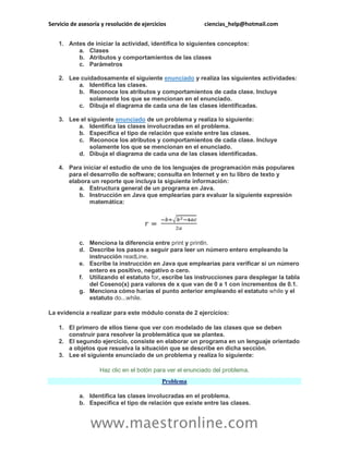 Servicio de asesoría y resolución de ejercicios ciencias_help@hotmail.com
www.maestronline.com
1. Antes de iniciar la actividad, identifica lo siguientes conceptos:
a. Clases
b. Atributos y comportamientos de las clases
c. Parámetros
2. Lee cuidadosamente el siguiente enunciado y realiza las siguientes actividades:
a. Identifica las clases.
b. Reconoce los atributos y comportamientos de cada clase. Incluye
solamente los que se mencionan en el enunciado.
c. Dibuja el diagrama de cada una de las clases identificadas.
3. Lee el siguiente enunciado de un problema y realiza lo siguiente:
a. Identifica las clases involucradas en el problema.
b. Especifica el tipo de relación que existe entre las clases.
c. Reconoce los atributos y comportamientos de cada clase. Incluye
solamente los que se mencionan en el enunciado.
d. Dibuja el diagrama de cada una de las clases identificadas.
4. Para iniciar el estudio de uno de los lenguajes de programación más populares
para el desarrollo de software; consulta en Internet y en tu libro de texto y
elabora un reporte que incluya la siguiente información:
a. Estructura general de un programa en Java.
b. Instrucción en Java que emplearías para evaluar la siguiente expresión
matemática:
c. Menciona la diferencia entre print y println.
d. Describe los pasos a seguir para leer un número entero empleando la
instrucción readLine.
e. Escribe la instrucción en Java que emplearías para verificar si un número
entero es positivo, negativo o cero.
f. Utilizando el estatuto for, escribe las instrucciones para desplegar la tabla
del Coseno(x) para valores de x que van de 0 a 1 con incrementos de 0.1.
g. Menciona cómo harías el punto anterior empleando el estatuto while y el
estatuto do...while.
La evidencia a realizar para este módulo consta de 2 ejercicios:
1. El primero de ellos tiene que ver con modelado de las clases que se deben
construir para resolver la problemática que se plantea.
2. El segundo ejercicio, consiste en elaborar un programa en un lenguaje orientado
a objetos que resuelva la situación que se describe en dicha sección.
3. Lee el siguiente enunciado de un problema y realiza lo siguiente:
Haz clic en el botón para ver el enunciado del problema.
Problema
a. Identifica las clases involucradas en el problema.
b. Especifica el tipo de relación que existe entre las clases.
 