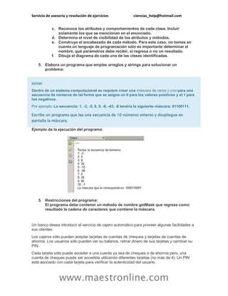 Servicio de asesoría y resolución de ejercicios ciencias_help@hotmail.com
www.maestronline.com
c. Reconoce los atributos y comportamientos de cada clase. Incluir
solamente los que se mencionan en el enunciado.
d. Determina el nivel de visibilidad de los atributos y métodos.
e. Construye el encabezado de cada método. Para este caso, no tomes en
cuenta un lenguaje de programación sólo es importante determinar el
nombre, qué parámetros debe recibir, si regresa o no un resultado.
f. Dibuja el diagrama de cada una de las clases identificadas.
5. Elabora un programa que emplee arreglos y strings para solucionar un
problema:
MANK
Dentro de un sistema computacional se requiere crear una máscara de ceros y uno para una
secuencia de números de tal forma que se asigne un 0 para los valores positivos y el 1 para
los negativos.
Por ejemplo: La secuencia: 1, -3, -5, 8, 9, -6, -43, -8 tendría la siguiente máscara: 01100111.
Escribe un programa que lea una secuencia de 10 números enteros y despliegue en
pantalla la máscara.
Ejemplo de la ejecución del programa:
5. Restricciones del programa:
El programa debe contener un método de nombre getMask que regrese como
resultado la cadena de caracteres que contiene la máscara.
Un banco desea introducir el servicio de cajero automático para proveer algunas facilidades a
sus clientes.
Los cajeros sólo pueden aceptar tarjetas de cuentas de cheques y tarjetas de cuentas de
ahorros. Los usuarios sólo pueden ver su balance, retirar dinero de sus tarjetas y cambiar su
PIN.
Cada tarjeta sólo puede acceder a una cuenta ya sea de cheques o de ahorros pero, una
cuenta de cheques puede ser accedida utilizando diferentes tarjetas (no más de 4). Un PIN
está asociado con cada tarjeta para verificar la autenticidad del usuario.
 
