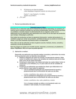 Servicio de asesoría y resolución de ejercicios ciencias_help@hotmail.com
www.maestronline.com
iii. Si Fecha es una clase de objetos,
¿Qué despliega el siguiente conjunto de instrucciones?
Fecha F = new Fecha(12, 12, 2040);
System.out.println(F);
g. ¿Por qué?
1. Revisa la problemática del caso:
Videoclub Games & Videos
El dueño de un videoclub sabe de ti a través de una red de networking, te contacta y te
informa que le interesa contratar tus servicios profesionales, pues te comenta que tiene
un problema: necesita mejorar la administración de su negocio, contar con la
elaboración de una aplicación para administrar las rentas de los dos tipos de productos
que maneja; videojuegos y películas.
Para todos los productos se tiene la siguiente información: nombre del producto, la
cantidad a pagar por rentar ese producto, cantidad de días que se presta al momento de
rentar y si en ese momento el producto está o no disponible.
Para cada una de las películas se tiene el género (acción, fantasía, drama, comedia y
aventura) y el año de producción.
Para los juegos se cuenta con el estilo (acción, deportes y aventuras) y la plataforma
(Xbox, PlayStation, Wii) en la que se puede ejecutar.
2. Aplicación a realizar:
Desarrolla una aplicación que permita realizar consultas y administrar las rentas
de los productos como se describe más adelante:
a. Realiza el diagrama de clase de acuerdo a la descripción anterior. Debe
incluir el nombre de la clase y las variables de instancia tanto de la clase
base como de las clases derivadas.
b. Construye la clase base y las clases derivadas las cuales deben incluir el
constructor y los métodos get y set para cada una de las variables de
instancia.
c. Construye una aplicación que emplee las clases que elaboraste en el
punto anterior y que realice lo siguiente:
 Leer la cantidad de películas que proporcionará el usuario y
posteriormente leer la información de cada una de ellas:
nombre, costoRenta, días, género, año, rentado
 Leer la cantidad de videojuegos que proporcionará el usuario y
posteriormente leer la información de cada uno de ellos:
nombre, costoRenta, días, estilo, plataforma, rentado
Nota: el campo rentado se refiere a si el producto está o no
rentado (1 está rentado, 0 no está rentado).
 