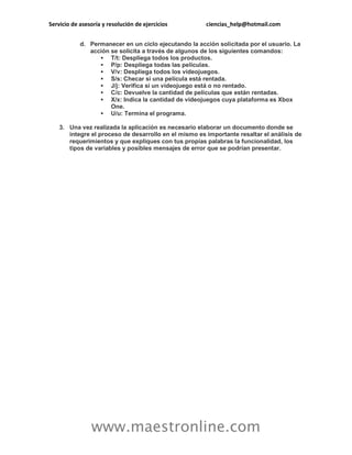 Servicio de asesoría y resolución de ejercicios ciencias_help@hotmail.com
www.maestronline.com
d. Permanecer en un ciclo ejecutando la acción solicitada por el usuario. La
acción se solicita a través de algunos de los siguientes comandos:
 T/t: Despliega todos los productos.
 P/p: Despliega todas las películas.
 V/v: Despliega todos los videojuegos.
 S/s: Checar si una película está rentada.
 J/j: Verifica si un videojuego está o no rentado.
 C/c: Devuelve la cantidad de películas que están rentadas.
 X/x: Indica la cantidad de videojuegos cuya plataforma es Xbox
One.
 U/u: Termina el programa.
3. Una vez realizada la aplicación es necesario elaborar un documento donde se
integre el proceso de desarrollo en el mismo es importante resaltar el análisis de
requerimientos y que expliques con tus propias palabras la funcionalidad, los
tipos de variables y posibles mensajes de error que se podrían presentar.
 
