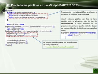 <script>
function Explosivo(parametros){
this.nombre=parametros.nombre;
this.componente=parametros.componente;
}
var explosivo1=new
Explosivo({nombre:'dinamita',componente:'nitroglicerina'});
var explosivo2=new
Explosivo({nombre:'geles',componente:'nitrocelulosa'});
explosivo2['nombre']="Otro";
explosivo1.nombre="Quien sabe";
console.log(explosivo1);
console.log(explosivo2);
</script>
12. Propiedades públicas en JavaScript (PARTE 2 DE 2)
Propiedades y métodos públicos se añaden a
través de la palabra reservada this.
Añadir métodos públicos con this no tiene
sentido para la eficiencia, pues lo que da
caracterización a cada instancia es sus
propiedades, en tanto que los métodos deben
ser compartidos. La definición correcta es algo
como:
Explosivo.prototype.detonar=function(){
return “Boom";
}
Un objeto también puede ser tratado como
un array asociativo:
nombreObjeto['nombrePropiedad']
 