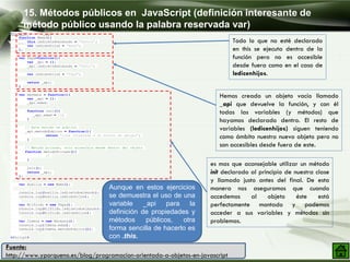 <script>
function Mama(){
this.ledicetodoelmundo = "Señora";
var ledicenhijos = "Mamá";
};
var Papa=function(){
var _api = {};
_api.ledicetodoelmundo = "Señor";
var ledicenhijos = "Papá";
return _api;
}
var Hermana = function(){
var _api = {};
_api.edad;
function init(){
_api.edad = 19;
}
// Este metodo es publico
_api.metodoPublico = function(){
return "trae integrada a un montón de amigas";
}
// Metodo privado, solo accesible desde dentro del objeto
function metodoPrivado(){
//
}
init();
return _api;
};
var Auxilia = new Mama();
console.log(Auxilia.ledicetodoelmundo);
console.log(Auxilia.ledicenhijos);
var Wilfrido = new Papa();
console.log(Wilfrido.ledicetodoelmundo);
console.log(Wilfrido.ledicenhijos);
var Jimena = new Hermana();
console.log(Jimena.edad);
console.log(Jimena.metodoPublico());
</script>
15. Métodos públicos en JavaScript (definición interesante de
método público usando la palabra reservada var)
Fuente:
http://www.yporqueno.es/blog/programacion-orientada-a-objetos-en-javascript
Todo lo que no esté declarado
en this se ejecuta dentro de la
función pero no es accesible
desde fuera como en el caso de
ledicenhijos.
Hemos creado un objeto vacío llamado
_api que devuelve la función, y con él
todas las variables (y métodos) que
hayamos declarado dentro. El resto de
variables (ledicenhijos) siguen teniendo
como ámbito nuestro nuevo objeto pero no
son accesibles desde fuera de este.
es mas que aconsejable utilizar un método
init declarado al principio de nuestra clase
y llamado justo antes del final. De esta
manera nos aseguramos que cuando
accedemos al objeto éste está
perfectamente montado y podemos
acceder a sus variables y métodos sin
problemas.
Aunque en estos ejercicios
se demuestra el uso de una
variable _api para la
definición de propiedades y
métodos públicos, otra
forma sencilla de hacerlo es
con .this.
 