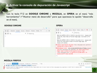 4. Activar la consola de depuración de Javascript
Company Logo
Con la tecla F12 en GOOGLE CHROME y MOZILLA, en OPERA en el menú “más
herramientas”->”Mostrar menú de desarrollo” para que aparezca la opción “desarrollo
en el menú.
GOOGLE CHROME
MOZILLA FIREFOX
OPERA
 