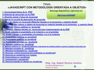 LOGO
Msig. Ing. Robert Moreira Centeno
mcrobertw@hotmail.com
Octubre de 2016
TEMA:
«JAVASCRIPT CON METODOLOGÍA ORIENTADA A OBJETOS»
1. Terminología básica de la POO
2. Relación de Javascript con la POO
3. Situación actual y futuro de Javascript
4. Activar la consola de depuración de Javascript
5. Tipos de objetos en Javascript (Notación basada en el constructor y notación literal)
6. EJEMPLO: Dar valores a objetos de javascript en notación basada en el constructor y notación literal
7. EJEMPLO: Clases estáticas en javascript
8. EJEMPLO: Objetos literales en Javascript para implementación de la POO
9. Añadir métodos o propiedades a la instancia y no al prototipo
10. Añadir métodos o propiedades al prototipo y no a la instancia
11. Propiedades estáticas en JavaScript
12. Propiedades públicas en JavaScript
13. Propiedades privadas en JavaScript
14. Métodos estáticos en JavaScript
15. Métodos públicos en JavaScript (definición interesante de método público usando la palabra reservada var)
16. Métodos privados en JavaScript
17. Métodos privilegiados en JavaScript
18. Herencia: ¿Cómo funcionan los prototipos en JavaScript?
19. Herencia en JavaScript con 3 pasos.
20. Polimorfismo en JavaScript.
21. Composición y agregación.
22. Herencia basada en objetos en JavaScript.
Descarga diapositivas y ejercicios en:
http://ouo.io/ZA4dbP
 