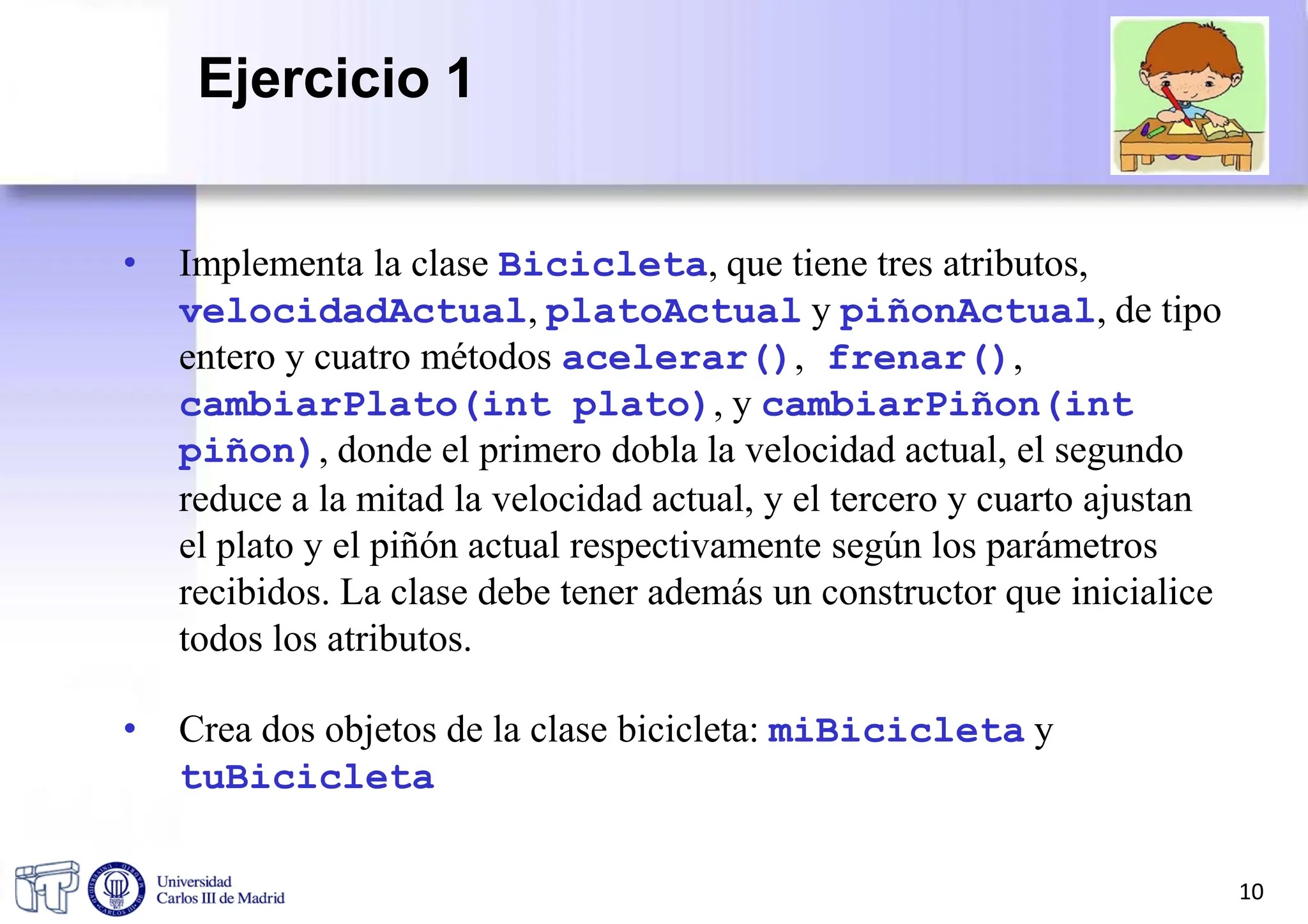 • Implementa la clase Bicicleta, que tiene tres atributos,
velocidadActual, platoActual y piñonActual, de tipo
entero y cuatro métodos acelerar(), frenar(),
cambiarPlato(int plato), y cambiarPiñon(int
piñon), donde el primero dobla la velocidad actual, el segundo
reduce a la mitad la velocidad actual, y el tercero y cuarto ajustan
el plato y el piñón actual respectivamente según los parámetros
recibidos. La clase debe tener además un constructor que inicialice
todos los atributos.
• Crea dos objetos de la clase bicicleta: miBicicleta y
tuBicicleta
10
Ejercicio 1
 