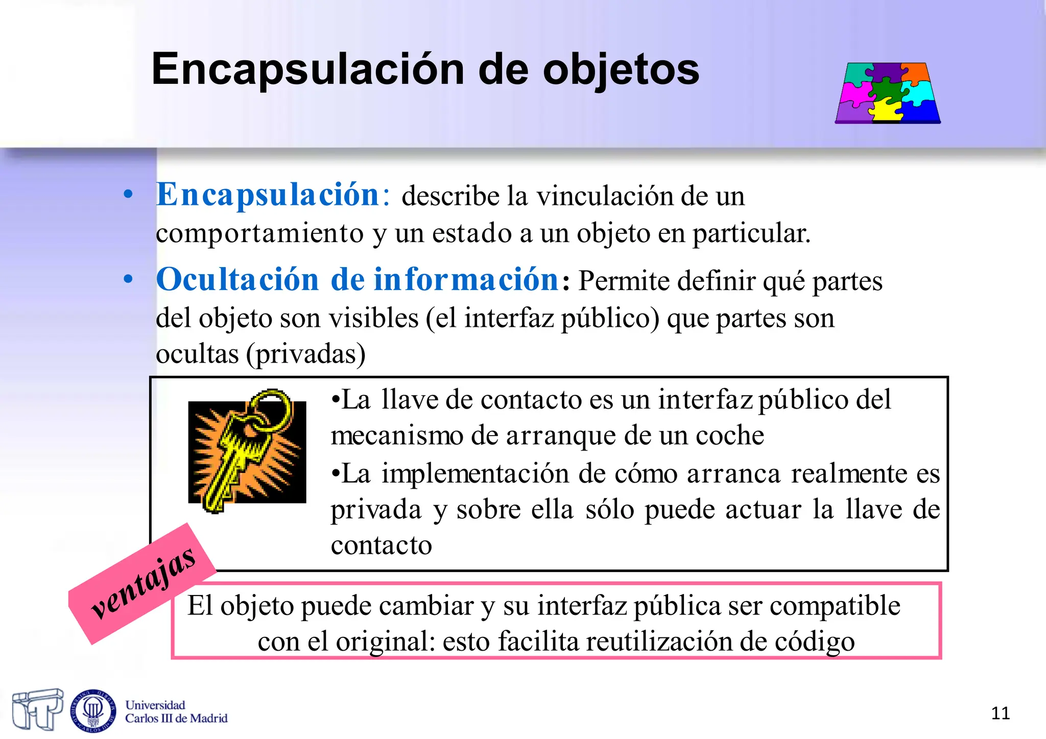 • Encapsulación: describe la vinculación de un
comportamiento y un estado a un objeto en particular.
• Ocultación de información: Permite definir qué partes
del objeto son visibles (el interfaz público) que partes son
ocultas (privadas)
•La llave de contacto es un interfaz público del
mecanismo de arranque de un coche
•La implementación de cómo arranca realmente es
privada y sobre ella sólo puede actuar la llave de
contacto
El objeto puede cambiar y su interfaz pública ser compatible
con el original: esto facilita reutilización de código
11
Encapsulación de objetos
 