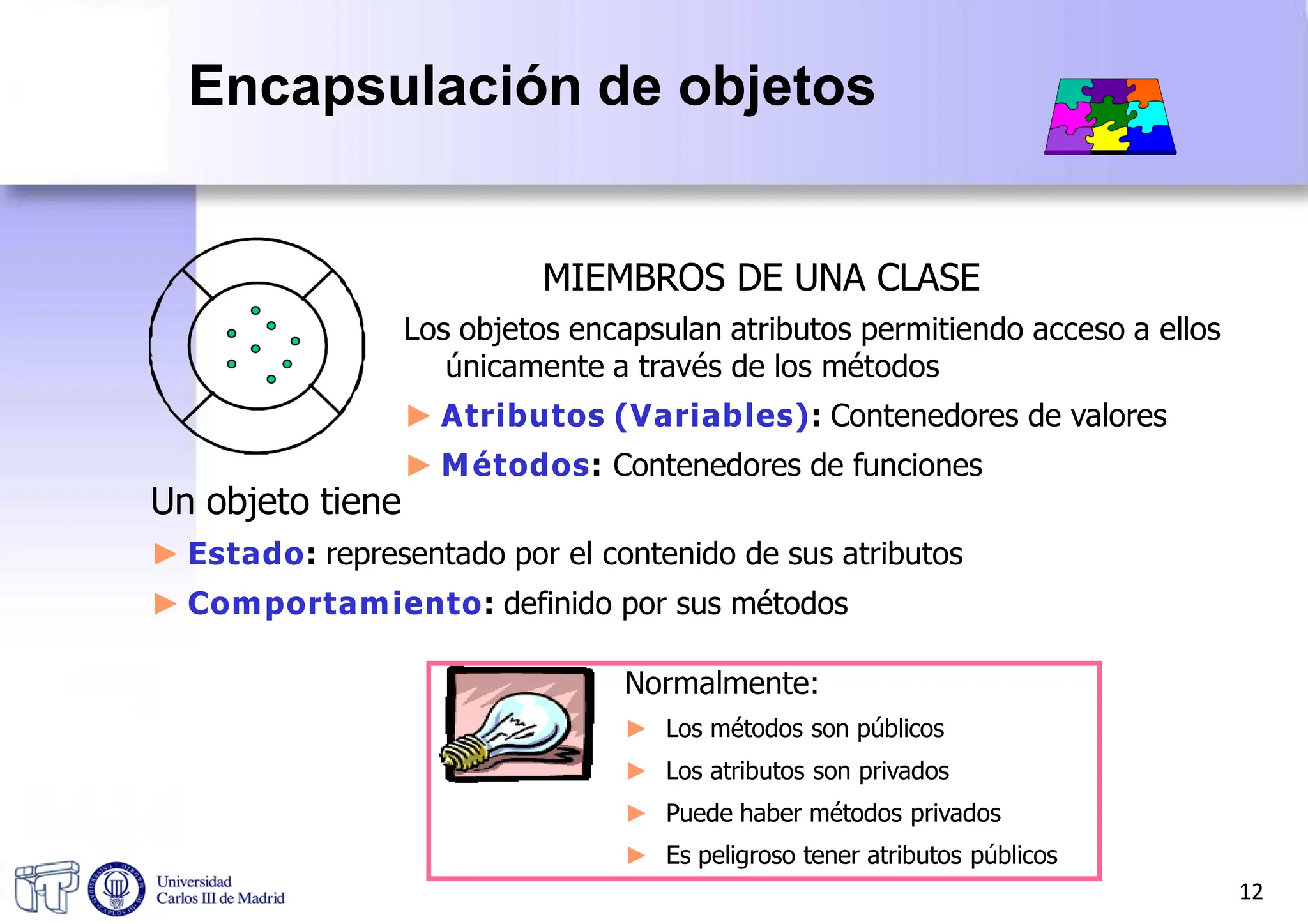 MIEMBROS DE UNA CLASE
Los objetos encapsulan atributos permitiendo acceso a ellos
únicamente a través de los métodos
► Atributos (Variables): Contenedores de valores
► Métodos: Contenedores de funciones
Un objeto tiene
► Estado: representado por el contenido de sus atributos
► Comportamiento: definido por sus métodos
Normalmente:
► Los métodos son públicos
► Los atributos son privados
► Puede haber métodos privados
► Es peligroso tener atributos públicos
12
Encapsulación de objetos
 