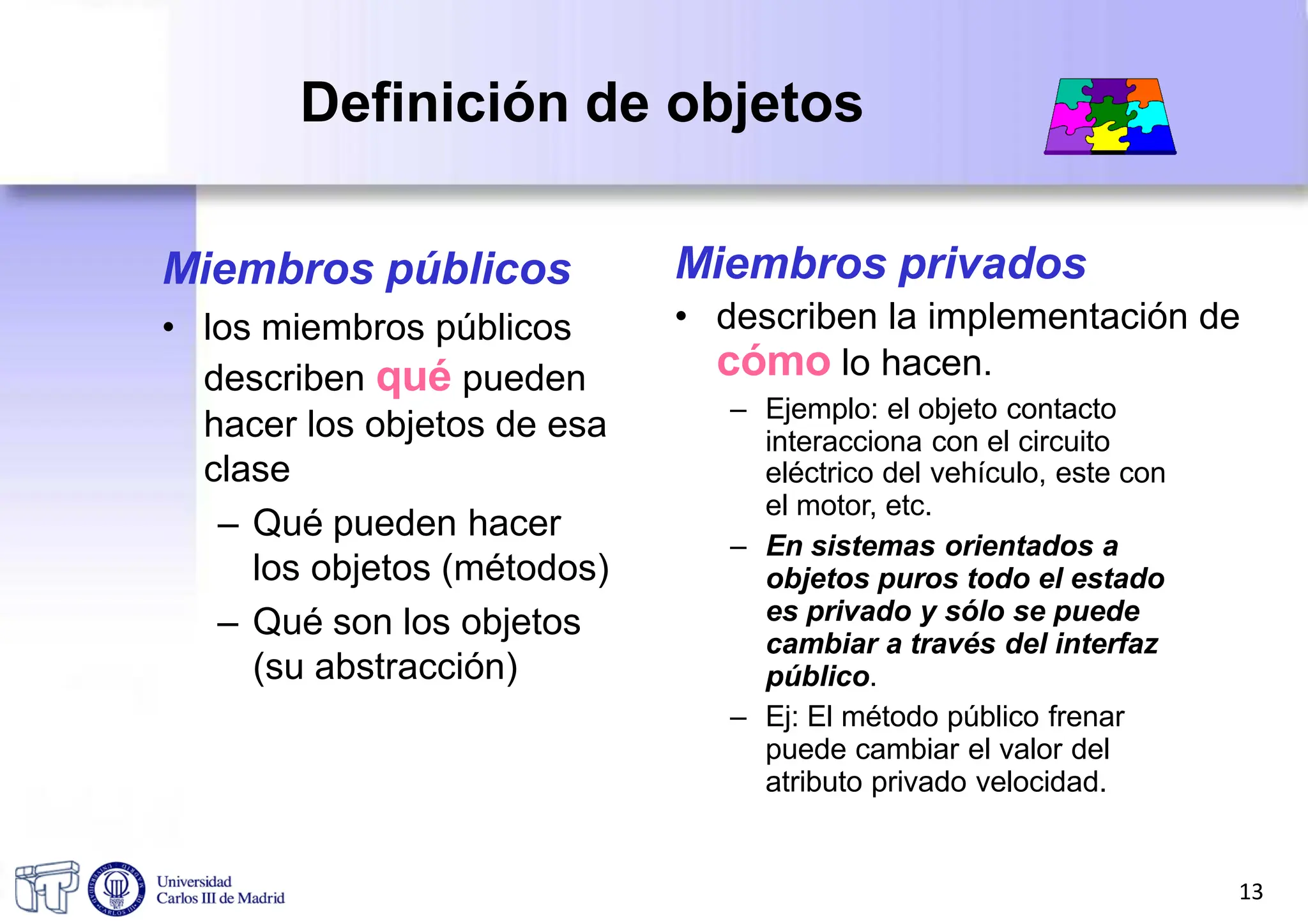 Definición de objetos
Miembros públicos
• los miembros públicos
describen qué pueden
hacer los objetos de esa
clase
– Qué pueden hacer
los objetos (métodos)
– Qué son los objetos
(su abstracción)
Miembros privados
• describen la implementación de
cómo lo hacen.
– Ejemplo: el objeto contacto
interacciona con el circuito
eléctrico del vehículo, este con
el motor, etc.
– En sistemas orientados a
objetos puros todo el estado
es privado y sólo se puede
cambiar a través del interfaz
público.
– Ej: El método público frenar
puede cambiar el valor del
atributo privado velocidad.
13
 