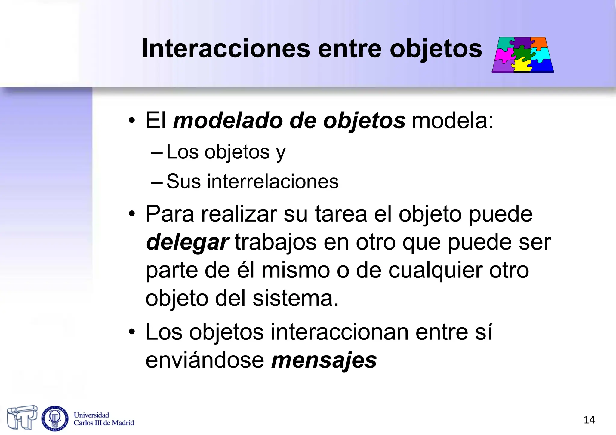 Interacciones entre objetos
• El modelado de objetos modela:
– Los objetos y
– Sus interrelaciones
• Para realizar su tarea el objeto puede
delegar trabajos en otro que puede ser
parte de él mismo o de cualquier otro
objeto del sistema.
• Los objetos interaccionan entre sí
enviándose mensajes
14
 
