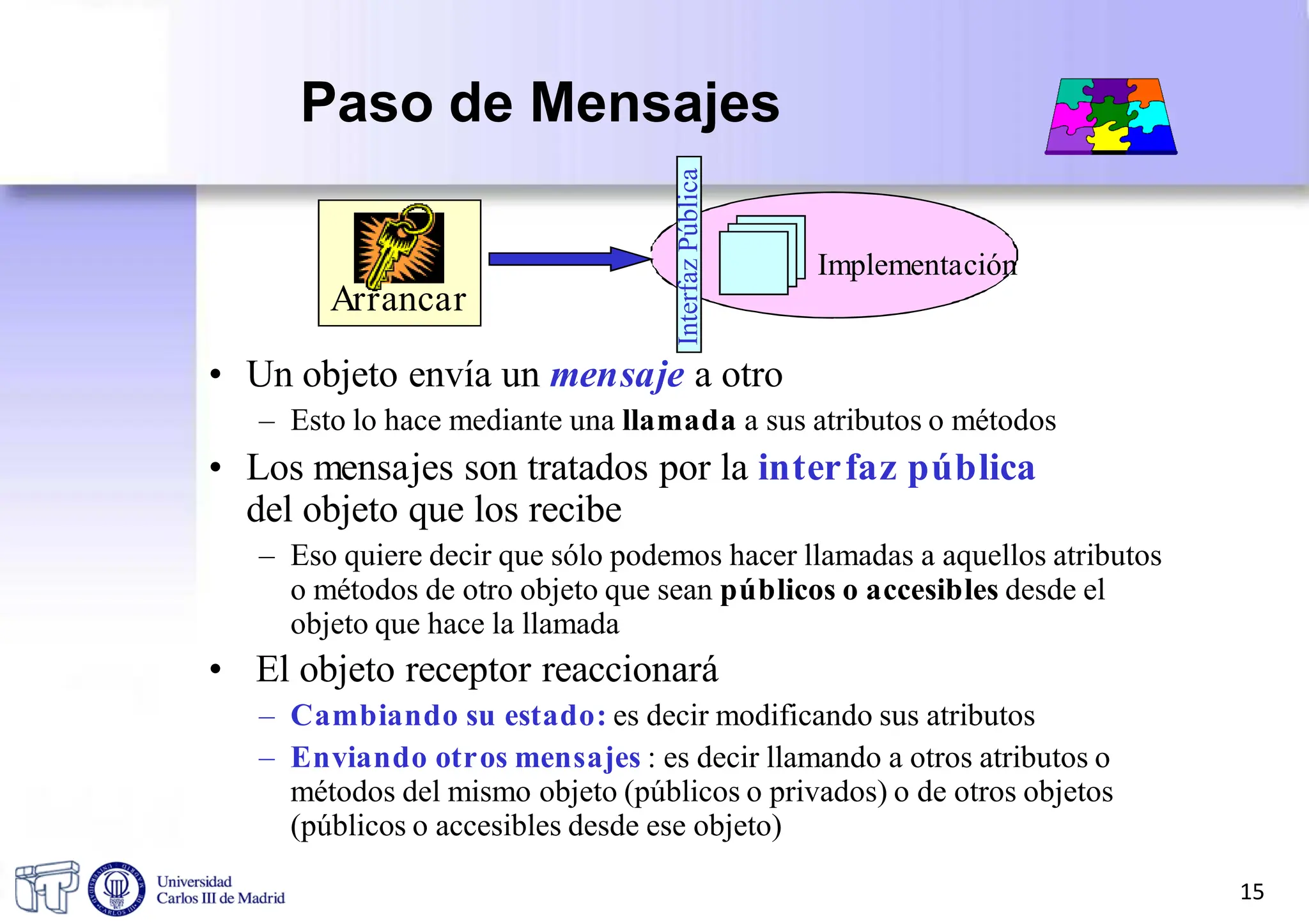Paso de Mensajes
Implementación
Arrancar
• Un objeto envía un mensaje a otro
– Esto lo hace mediante una llamada a sus atributos o métodos
• Los mensajes son tratados por la interfaz pública
del objeto que los recibe
– Eso quiere decir que sólo podemos hacer llamadas a aquellos atributos
o métodos de otro objeto que sean públicos o accesibles desde el
objeto que hace la llamada
• El objeto receptor reaccionará
– Cambiando su estado: es decir modificando sus atributos
– Enviando otros mensajes : es decir llamando a otros atributos o
métodos del mismo objeto (públicos o privados) o de otros objetos
(públicos o accesibles desde ese objeto)
Interfaz
Pública
15
 