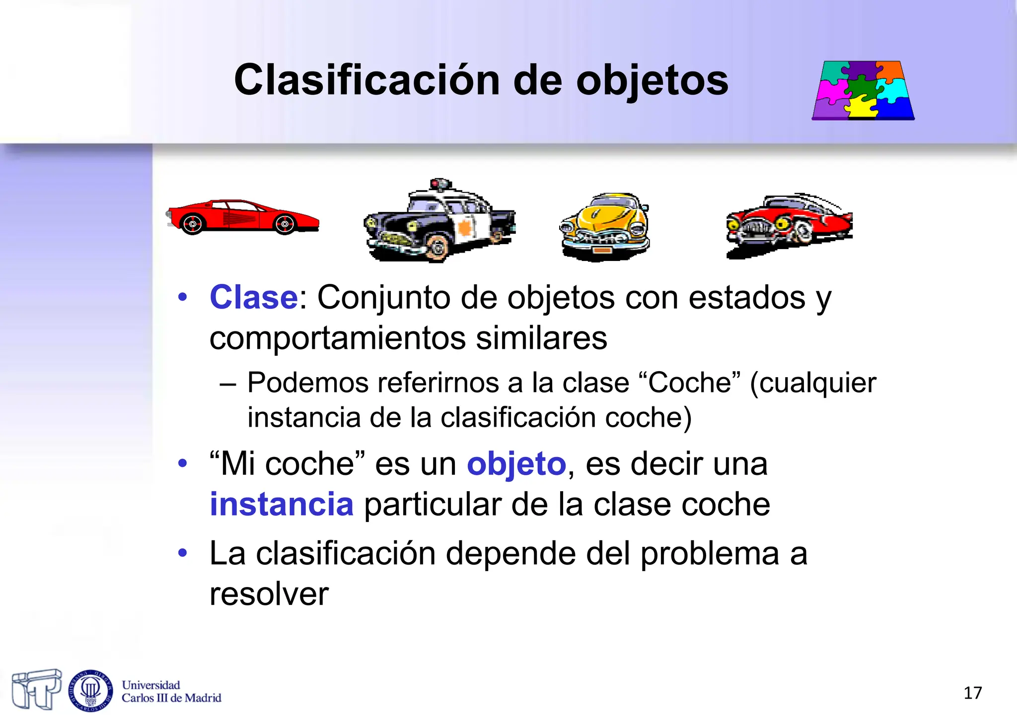 Clasificación de objetos
• Clase: Conjunto de objetos con estados y
comportamientos similares
– Podemos referirnos a la clase “Coche” (cualquier
instancia de la clasificación coche)
• “Mi coche” es un objeto, es decir una
instancia particular de la clase coche
• La clasificación depende del problema a
resolver
17
 