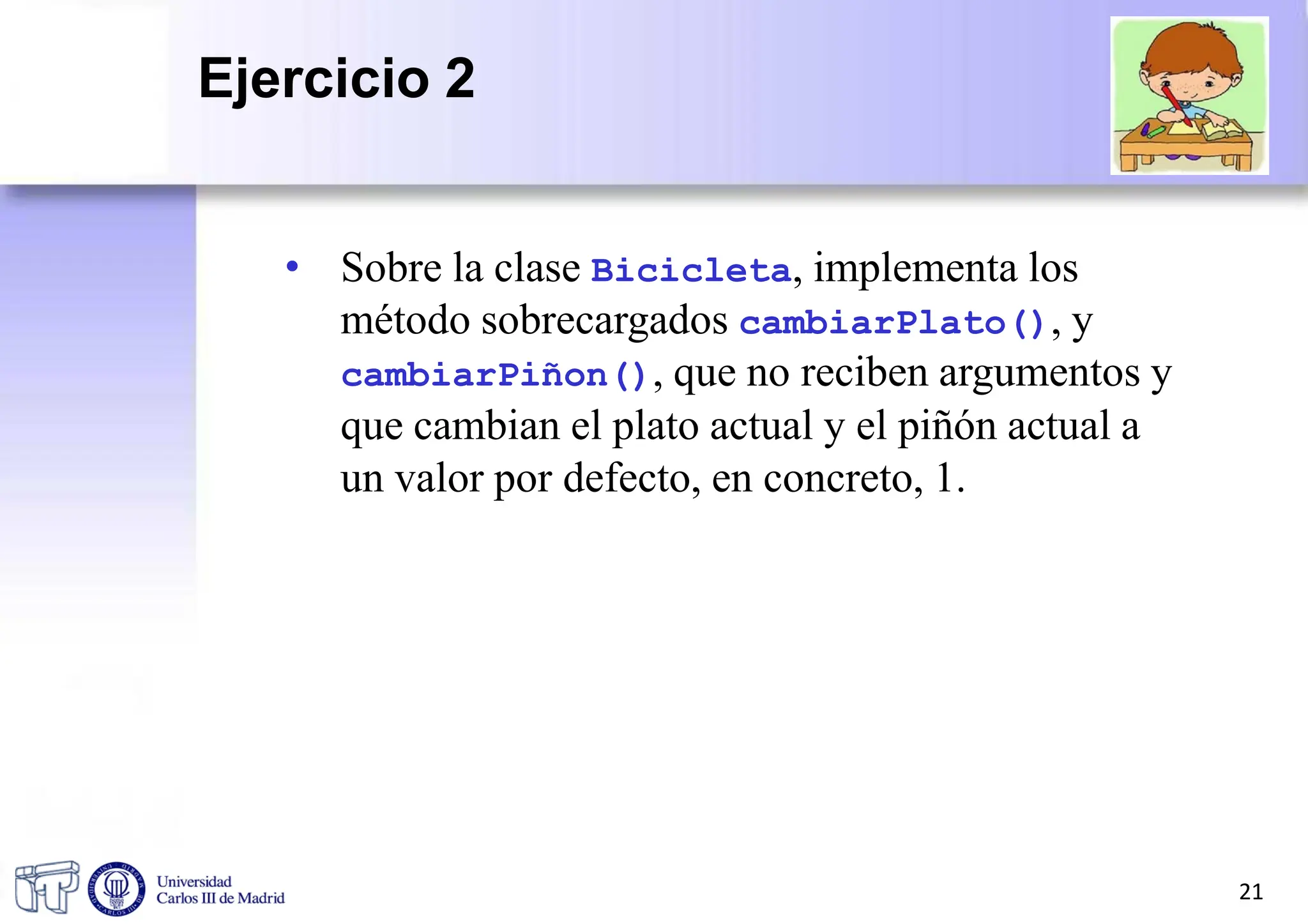• Sobre la clase Bicicleta, implementa los
método sobrecargados cambiarPlato(), y
cambiarPiñon(), que no reciben argumentos y
que cambian el plato actual y el piñón actual a
un valor por defecto, en concreto, 1.
21
Ejercicio 2
 