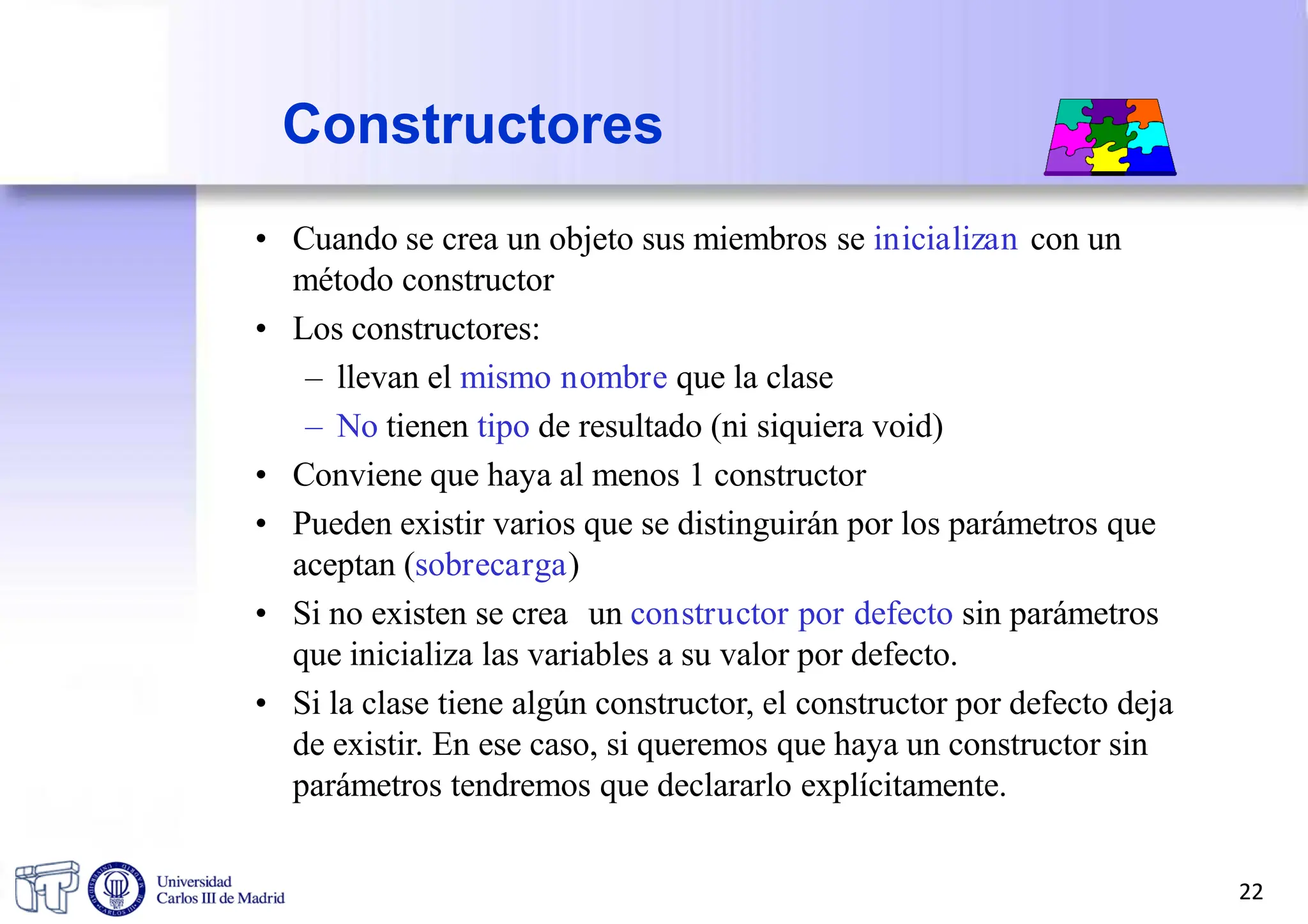 Constructores
• Cuando se crea un objeto sus miembros se inicializan con un
método constructor
• Los constructores:
– llevan el mismo nombre que la clase
– No tienen tipo de resultado (ni siquiera void)
• Conviene que haya al menos 1 constructor
• Pueden existir varios que se distinguirán por los parámetros que
aceptan (sobrecarga)
• Si no existen se crea un constructor por defecto sin parámetros
que inicializa las variables a su valor por defecto.
• Si la clase tiene algún constructor, el constructor por defecto deja
de existir. En ese caso, si queremos que haya un constructor sin
parámetros tendremos que declararlo explícitamente.
22
 
