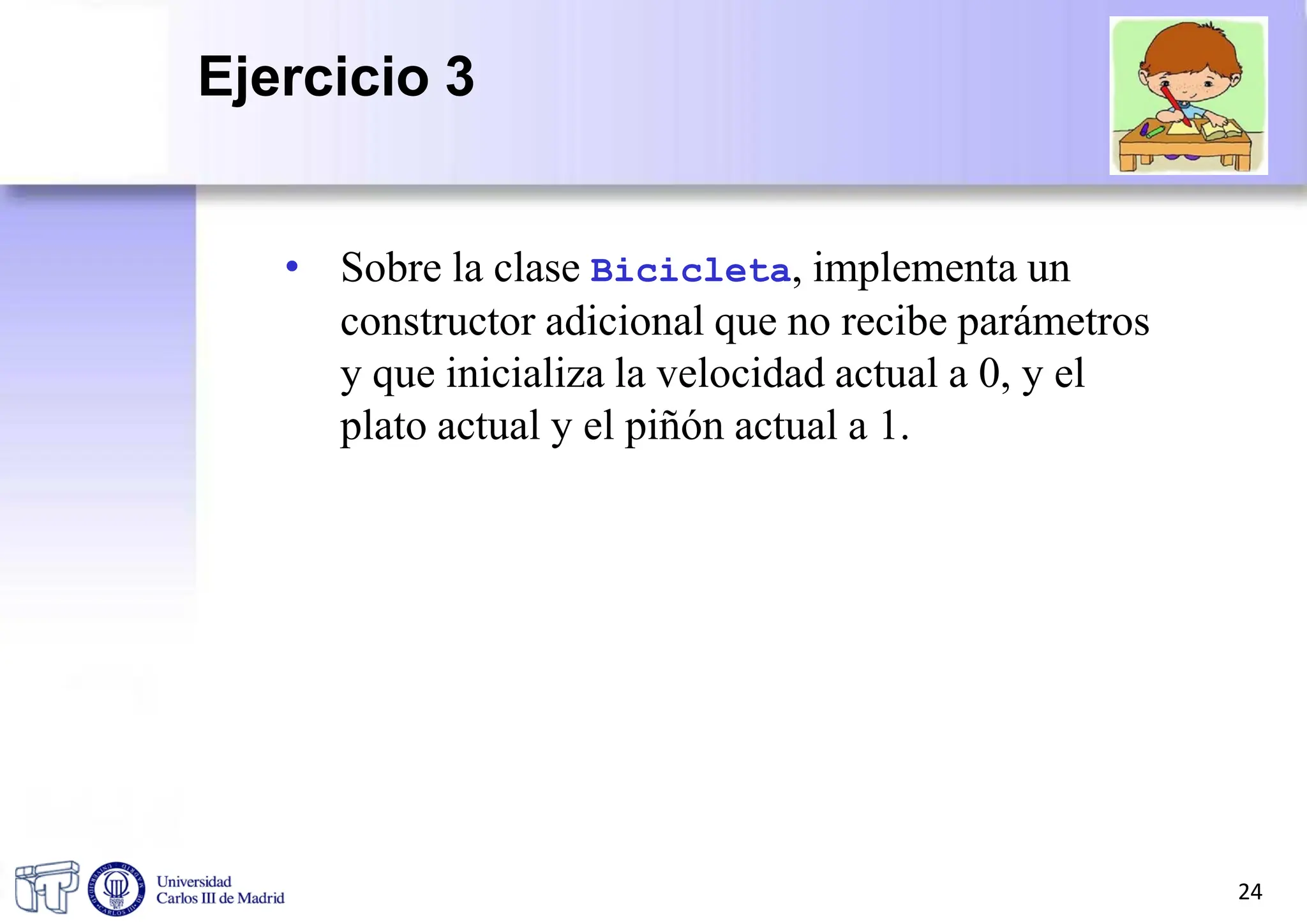 • Sobre la clase Bicicleta, implementa un
constructor adicional que no recibe parámetros
y que inicializa la velocidad actual a 0, y el
plato actual y el piñón actual a 1.
24
Ejercicio 3
 