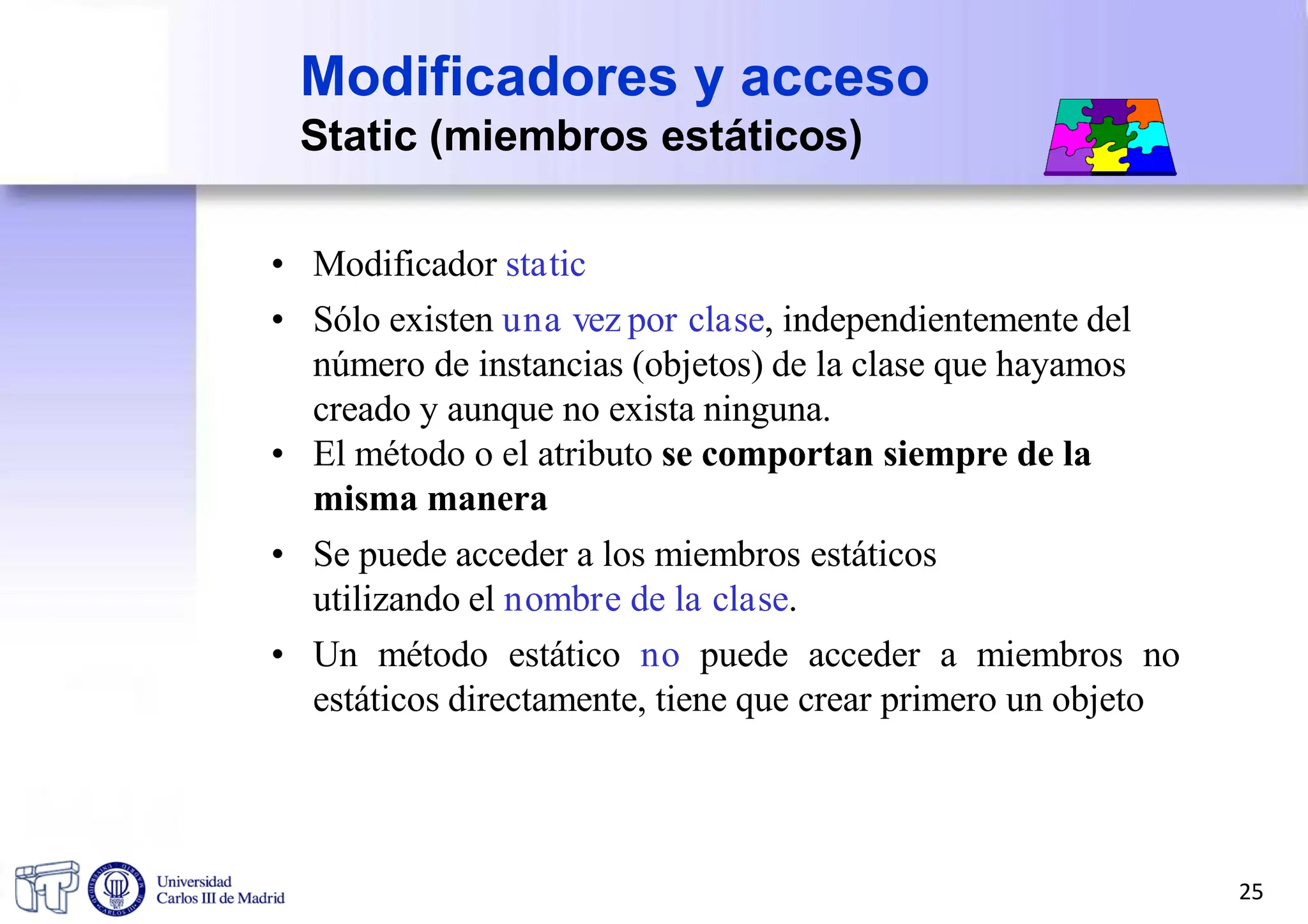 • Modificador static
• Sólo existen una vez por clase, independientemente del
número de instancias (objetos) de la clase que hayamos
creado y aunque no exista ninguna.
• El método o el atributo se comportan siempre de la
misma manera
• Se puede acceder a los miembros estáticos
utilizando el nombre de la clase.
• Un método estático no puede acceder a miembros no
estáticos directamente, tiene que crear primero un objeto
Modificadores y acceso
Static (miembros estáticos)
25
 