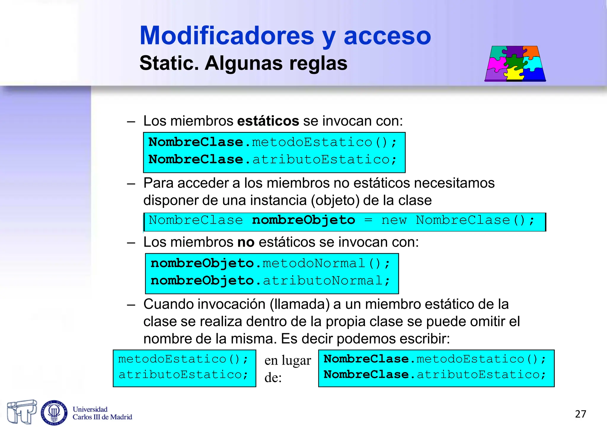 Modificadores y acceso
Static. Algunas reglas
– Los miembros estáticos se invocan con:
NombreClase.metodoEstatico();
NombreClase.atributoEstatico;
– Para acceder a los miembros no estáticos necesitamos
disponer de una instancia (objeto) de la clase
NombreClase nombreObjeto = new NombreClase();
– Los miembros no estáticos se invocan con:
nombreObjeto.metodoNormal();
nombreObjeto.atributoNormal;
– Cuando invocación (llamada) a un miembro estático de la
clase se realiza dentro de la propia clase se puede omitir el
nombre de la misma. Es decir podemos escribir:
metodoEstatico();
atributoEstatico;
NombreClase.metodoEstatico();
NombreClase.atributoEstatico;
en lugar
de:
27
 