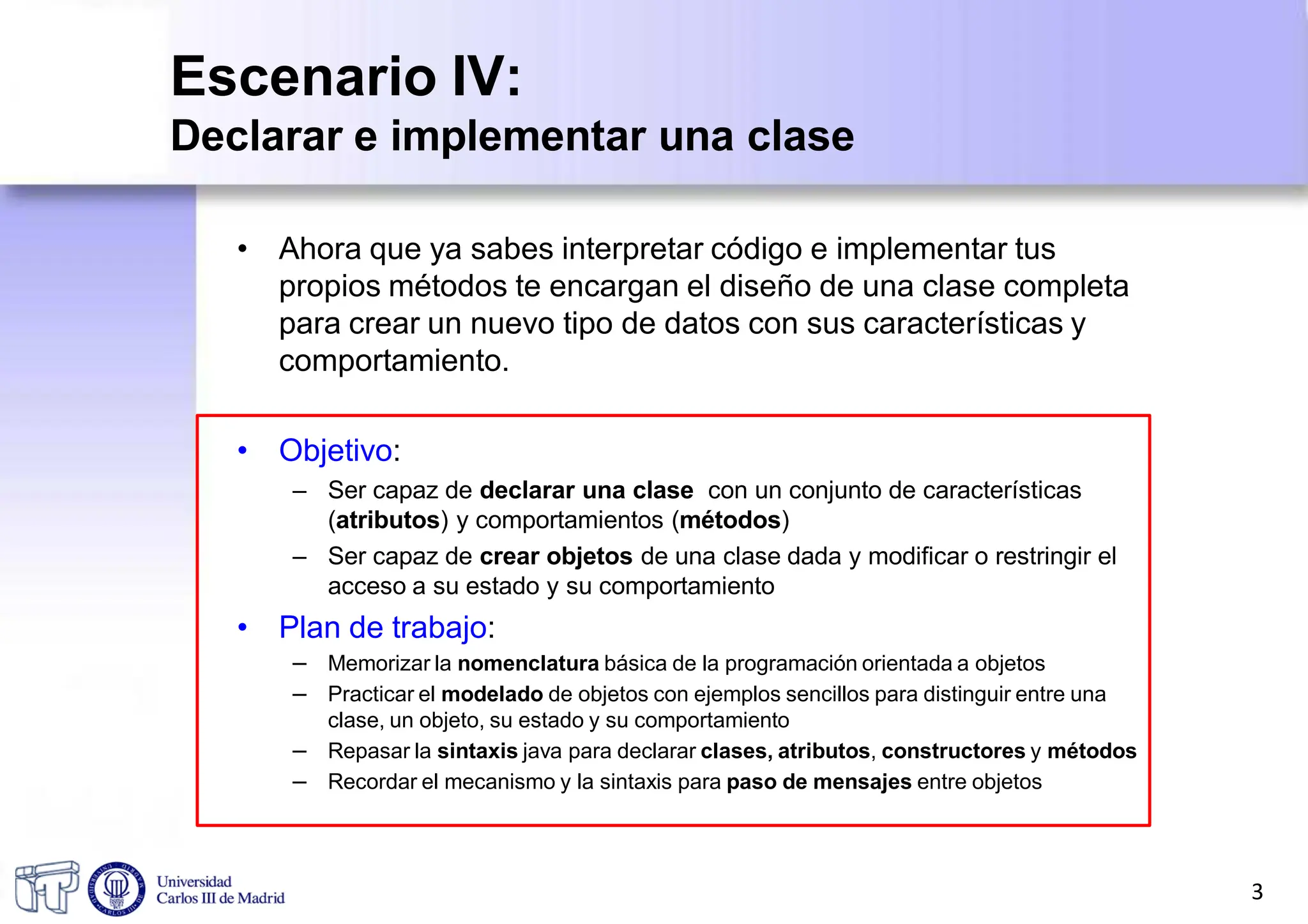 Escenario IV:
Declarar e implementar una clase
• Ahora que ya sabes interpretar código e implementar tus
propios métodos te encargan el diseño de una clase completa
para crear un nuevo tipo de datos con sus características y
comportamiento.
• Objetivo:
– Ser capaz de declarar una clase con un conjunto de características
(atributos) y comportamientos (métodos)
– Ser capaz de crear objetos de una clase dada y modificar o restringir el
acceso a su estado y su comportamiento
• Plan de trabajo:
– Memorizar la nomenclatura básica de la programación orientada a objetos
– Practicar el modelado de objetos con ejemplos sencillos para distinguir entre una
clase, un objeto, su estado y su comportamiento
– Repasar la sintaxis java para declarar clases, atributos, constructores y métodos
– Recordar el mecanismo y la sintaxis para paso de mensajes entre objetos
3
 
