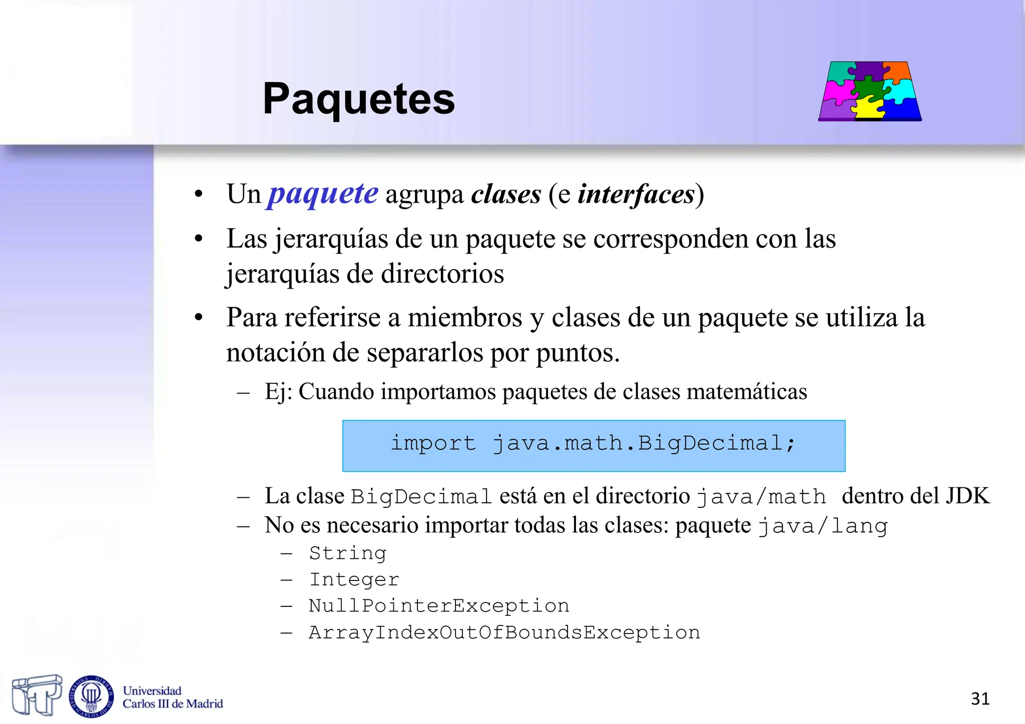 Paquetes
• Un paquete agrupa clases (e interfaces)
• Las jerarquías de un paquete se corresponden con las
jerarquías de directorios
• Para referirse a miembros y clases de un paquete se utiliza la
notación de separarlos por puntos.
– Ej: Cuando importamos paquetes de clases matemáticas
import java.math.BigDecimal;
– La clase BigDecimal está en el directorio java/math dentro del JDK
– No es necesario importar todas las clases: paquete java/lang
– String
– Integer
– NullPointerException
– ArrayIndexOutOfBoundsException
31
 