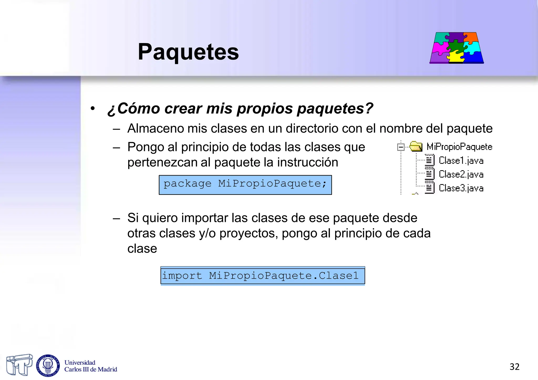 • ¿Cómo crear mis propios paquetes?
– Almaceno mis clases en un directorio con el nombre del paquete
– Pongo al principio de todas las clases que
pertenezcan al paquete la instrucción
– Si quiero importar las clases de ese paquete desde
otras clases y/o proyectos, pongo al principio de cada
clase
package MiPropioPaquete;
Paquetes
import MiPropioPaquete.Clase1
32
 
