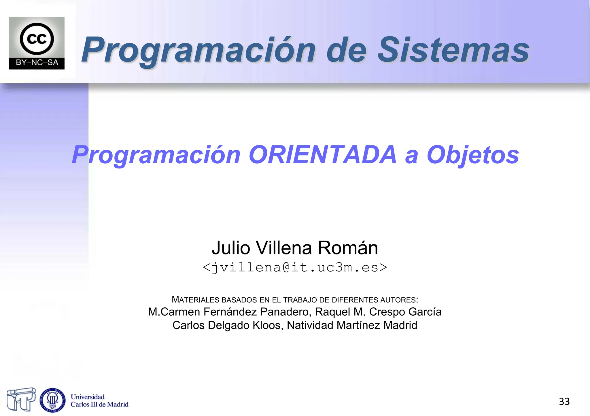 Programación ORIENTADA a Objetos
Julio Villena Román
<jvillena@it.uc3m.es>
MATERIALES BASADOS EN EL TRABAJO DE DIFERENTES AUTORES:
M.Carmen Fernández Panadero, Raquel M. Crespo García
Carlos Delgado Kloos, Natividad Martínez Madrid
Programación de Sistemas
33
 
