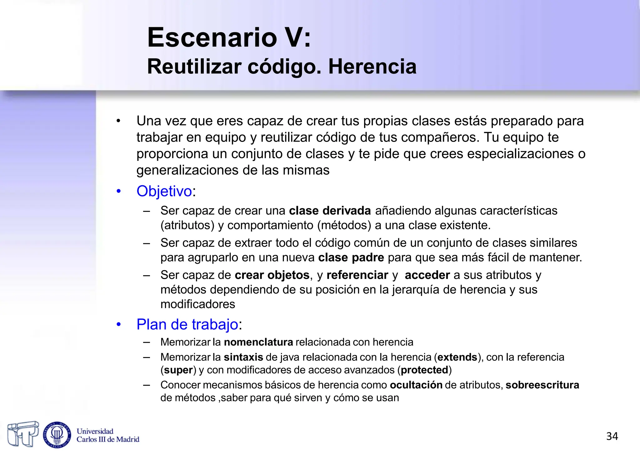 Escenario V:
Reutilizar código. Herencia
• Una vez que eres capaz de crear tus propias clases estás preparado para
trabajar en equipo y reutilizar código de tus compañeros. Tu equipo te
proporciona un conjunto de clases y te pide que crees especializaciones o
generalizaciones de las mismas
• Objetivo:
– Ser capaz de crear una clase derivada añadiendo algunas características
(atributos) y comportamiento (métodos) a una clase existente.
– Ser capaz de extraer todo el código común de un conjunto de clases similares
para agruparlo en una nueva clase padre para que sea más fácil de mantener.
– Ser capaz de crear objetos, y referenciar y acceder a sus atributos y
métodos dependiendo de su posición en la jerarquía de herencia y sus
modificadores
• Plan de trabajo:
– Memorizar la nomenclatura relacionada con herencia
– Memorizar la sintaxis de java relacionada con la herencia (extends), con la referencia
(super) y con modificadores de acceso avanzados (protected)
– Conocer mecanismos básicos de herencia como ocultación de atributos, sobreescritura
de métodos ,saber para qué sirven y cómo se usan
34
 