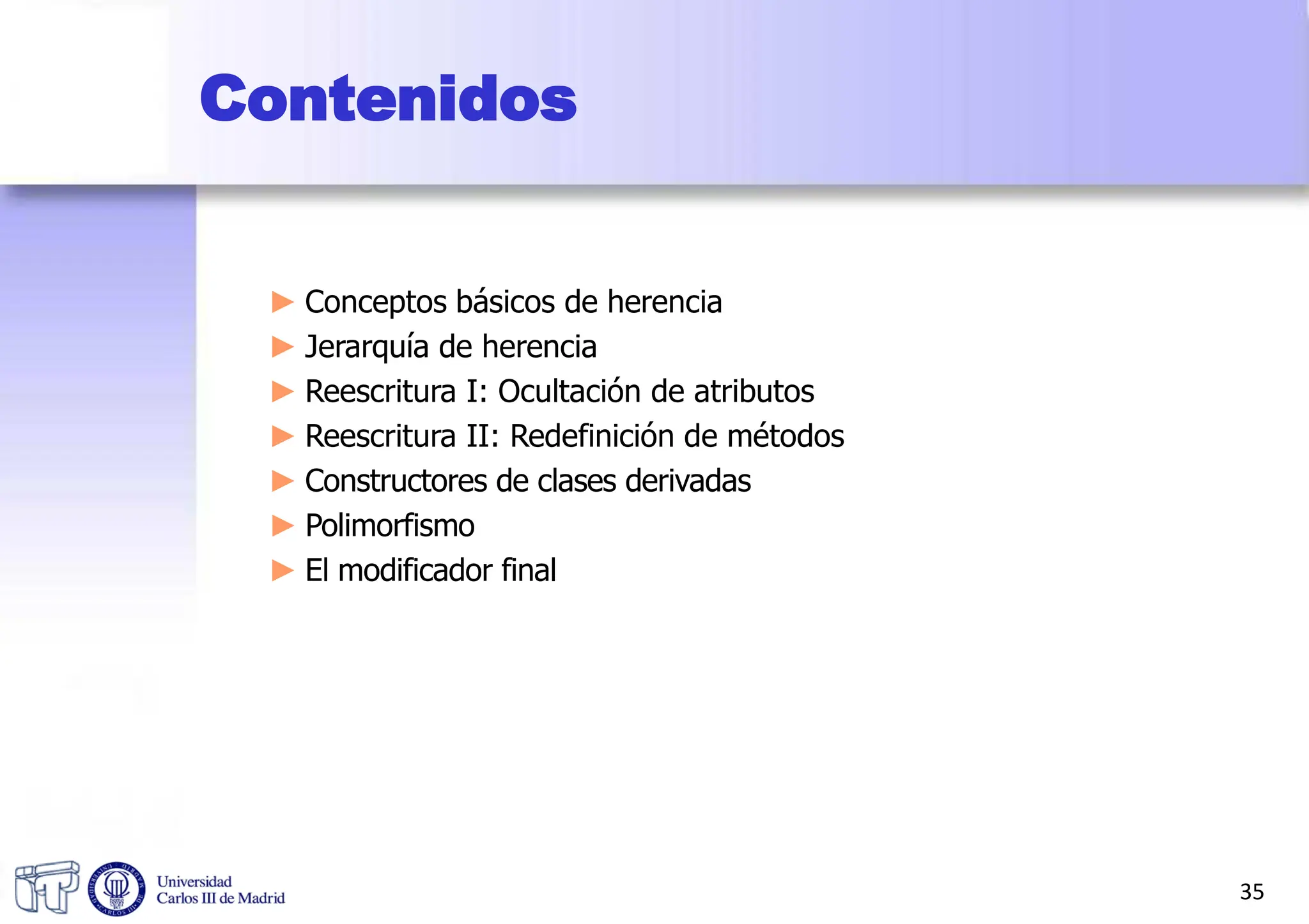 Contenidos
► Conceptos básicos de herencia
► Jerarquía de herencia
► Reescritura I: Ocultación de atributos
► Reescritura II: Redefinición de métodos
► Constructores de clases derivadas
► Polimorfismo
► El modificador final
35
 