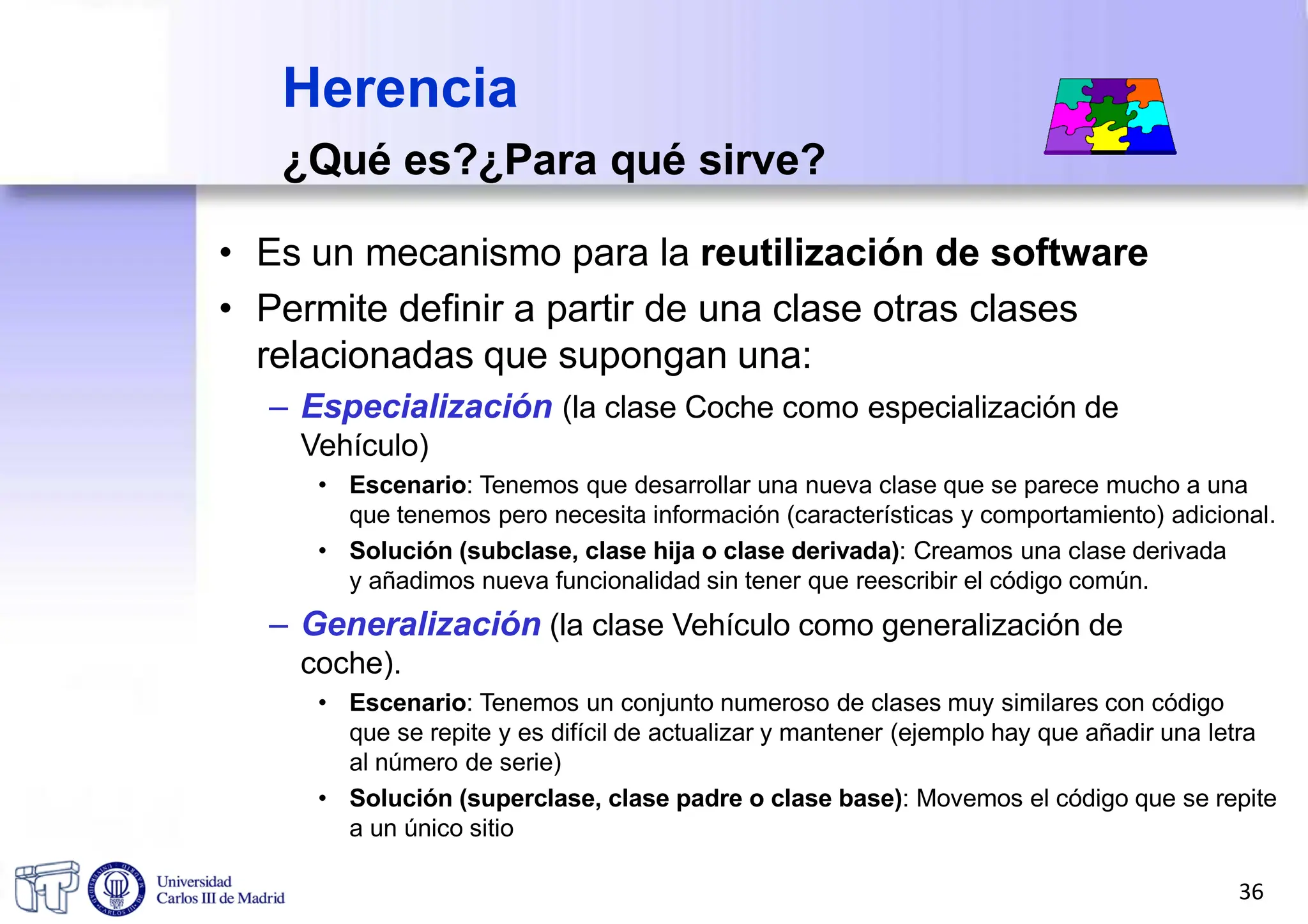 Herencia
¿Qué es?¿Para qué sirve?
• Es un mecanismo para la reutilización de software
• Permite definir a partir de una clase otras clases
relacionadas que supongan una:
– Especialización (la clase Coche como especialización de
Vehículo)
• Escenario: Tenemos que desarrollar una nueva clase que se parece mucho a una
que tenemos pero necesita información (características y comportamiento) adicional.
• Solución (subclase, clase hija o clase derivada): Creamos una clase derivada
y añadimos nueva funcionalidad sin tener que reescribir el código común.
– Generalización (la clase Vehículo como generalización de
coche).
• Escenario: Tenemos un conjunto numeroso de clases muy similares con código
que se repite y es difícil de actualizar y mantener (ejemplo hay que añadir una letra
al número de serie)
• Solución (superclase, clase padre o clase base): Movemos el código que se repite
a un único sitio
36
 