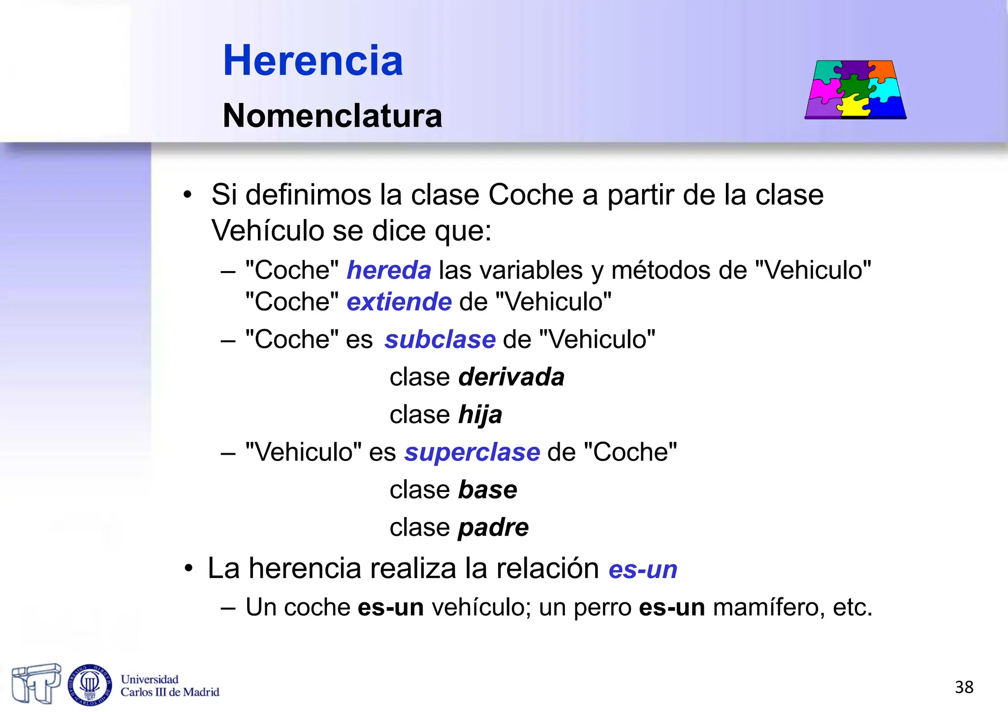 Herencia
Nomenclatura
• Si definimos la clase Coche a partir de la clase
Vehículo se dice que:
– "Coche" hereda las variables y métodos de "Vehiculo"
"Coche" extiende de "Vehiculo"
– "Coche" es subclase de "Vehiculo"
clase derivada
clase hija
– "Vehiculo" es superclase de "Coche"
clase base
clase padre
• La herencia realiza la relación es-un
– Un coche es-un vehículo; un perro es-un mamífero, etc.
38
 