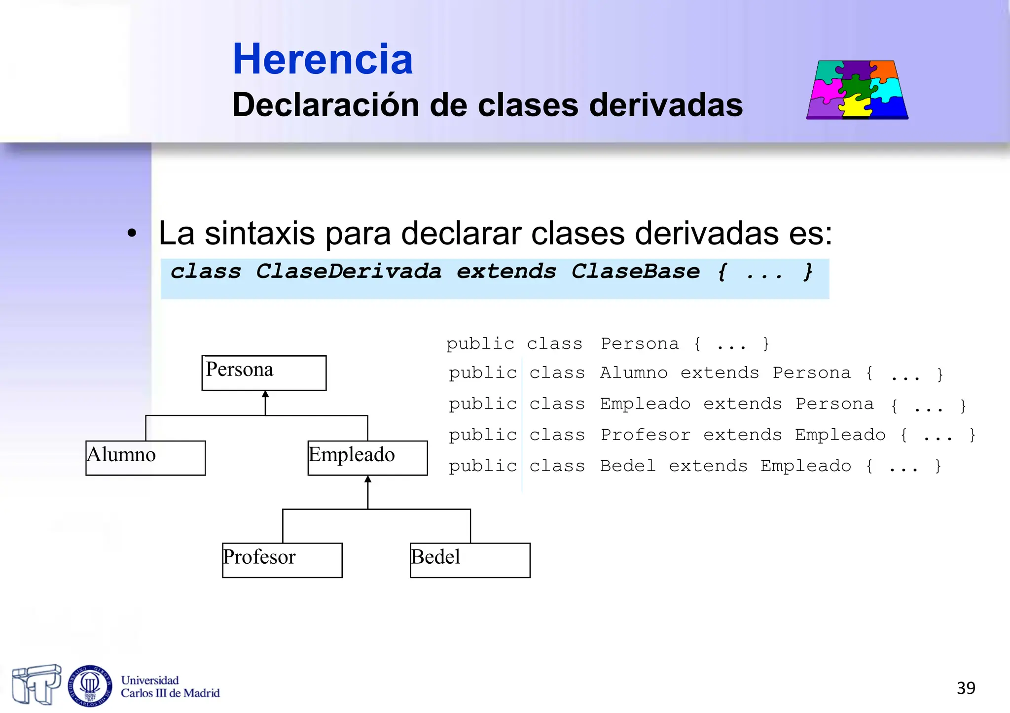 • La sintaxis para declarar clases derivadas es:
class ClaseDerivada extends ClaseBase { ... }
Herencia
Declaración de clases derivadas
public class Persona { ... }
Persona
Alumno Empleado
Profesor Bedel
public class
public class
public class
public class
Alumno extends Persona {
Empleado extends Persona
... }
{ ... }
Profesor extends Empleado { ... }
Bedel extends Empleado { ... }
39
 