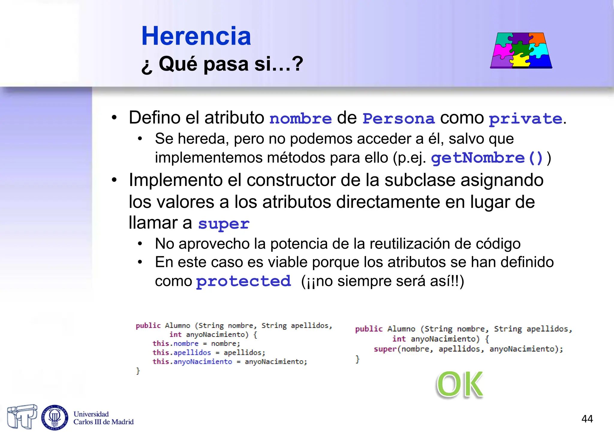 Herencia
¿ Qué pasa si…?
• Defino el atributo nombre de Persona como private.
• Se hereda, pero no podemos acceder a él, salvo que
implementemos métodos para ello (p.ej. getNombre())
• Implemento el constructor de la subclase asignando
los valores a los atributos directamente en lugar de
llamar a super
• No aprovecho la potencia de la reutilización de código
• En este caso es viable porque los atributos se han definido
como protected (¡¡no siempre será así!!)
44
 