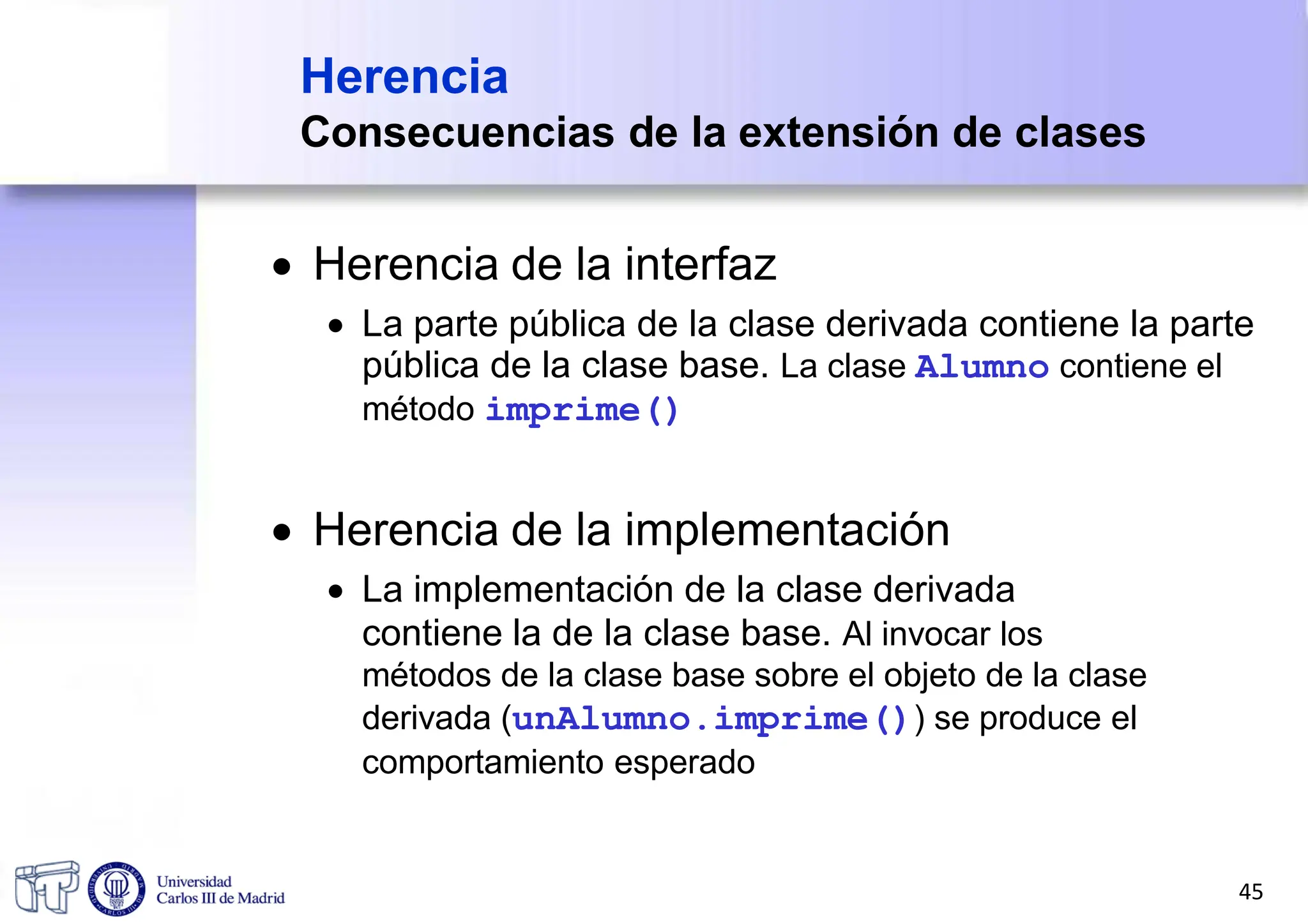 Herencia
Consecuencias de la extensión de clases
 Herencia de la interfaz
 La parte pública de la clase derivada contiene la parte
pública de la clase base. La clase Alumno contiene el
método imprime()
 Herencia de la implementación
 La implementación de la clase derivada
contiene la de la clase base. Al invocar los
métodos de la clase base sobre el objeto de la clase
derivada (unAlumno.imprime()) se produce el
comportamiento esperado
45
 
