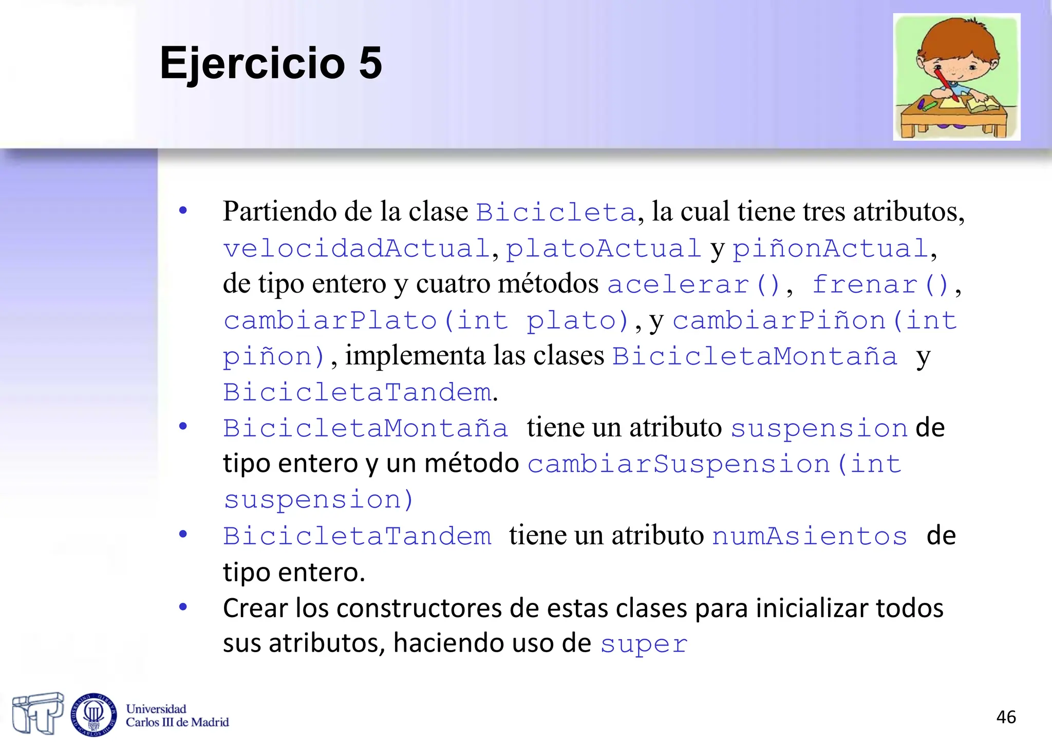 • Partiendo de la clase Bicicleta, la cual tiene tres atributos,
velocidadActual, platoActual y piñonActual,
de tipo entero y cuatro métodos acelerar(), frenar(),
cambiarPlato(int plato), y cambiarPiñon(int
piñon), implementa las clases BicicletaMontaña y
BicicletaTandem.
• BicicletaMontaña tiene un atributo suspension de
tipo entero y un método cambiarSuspension(int
suspension)
• BicicletaTandem tiene un atributo numAsientos de
tipo entero.
• Crear los constructores de estas clases para inicializar todos
sus atributos, haciendo uso de super
46
Ejercicio 5
 