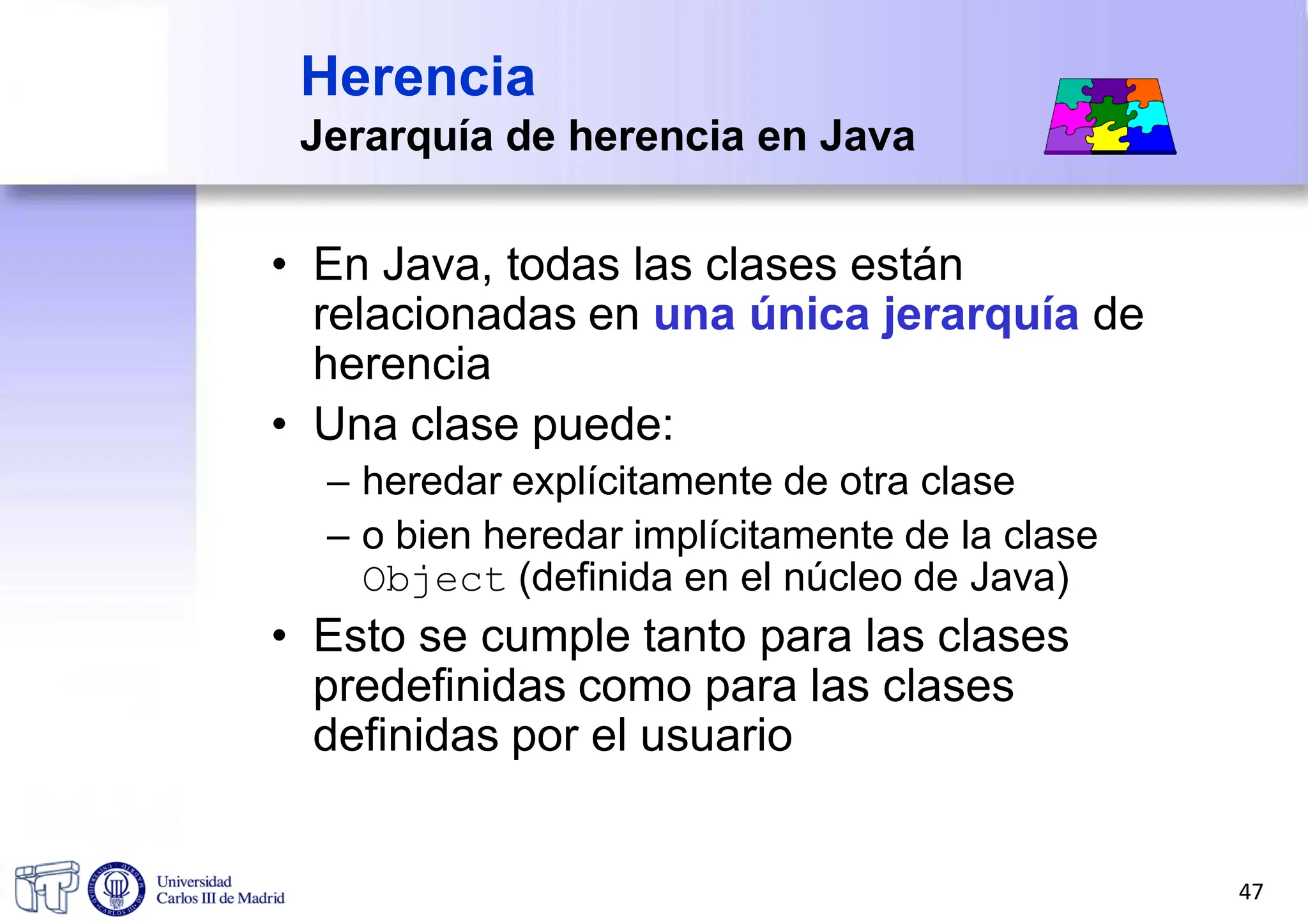 Herencia
Jerarquía de herencia en Java
• En Java, todas las clases están
relacionadas en una única jerarquía de
herencia
• Una clase puede:
– heredar explícitamente de otra clase
– o bien heredar implícitamente de la clase
Object (definida en el núcleo de Java)
• Esto se cumple tanto para las clases
predefinidas como para las clases
definidas por el usuario
47
 