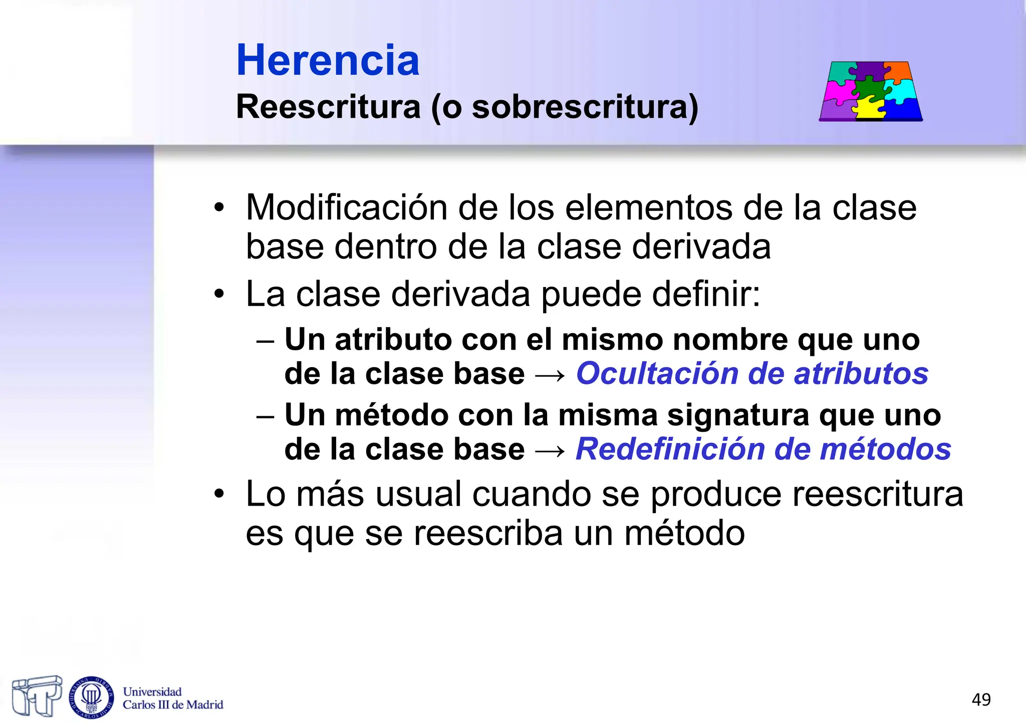 Herencia
Reescritura (o sobrescritura)
• Modificación de los elementos de la clase
base dentro de la clase derivada
• La clase derivada puede definir:
– Un atributo con el mismo nombre que uno
de la clase base → Ocultación de atributos
– Un método con la misma signatura que uno
de la clase base → Redefinición de métodos
• Lo más usual cuando se produce reescritura
es que se reescriba un método
49
 