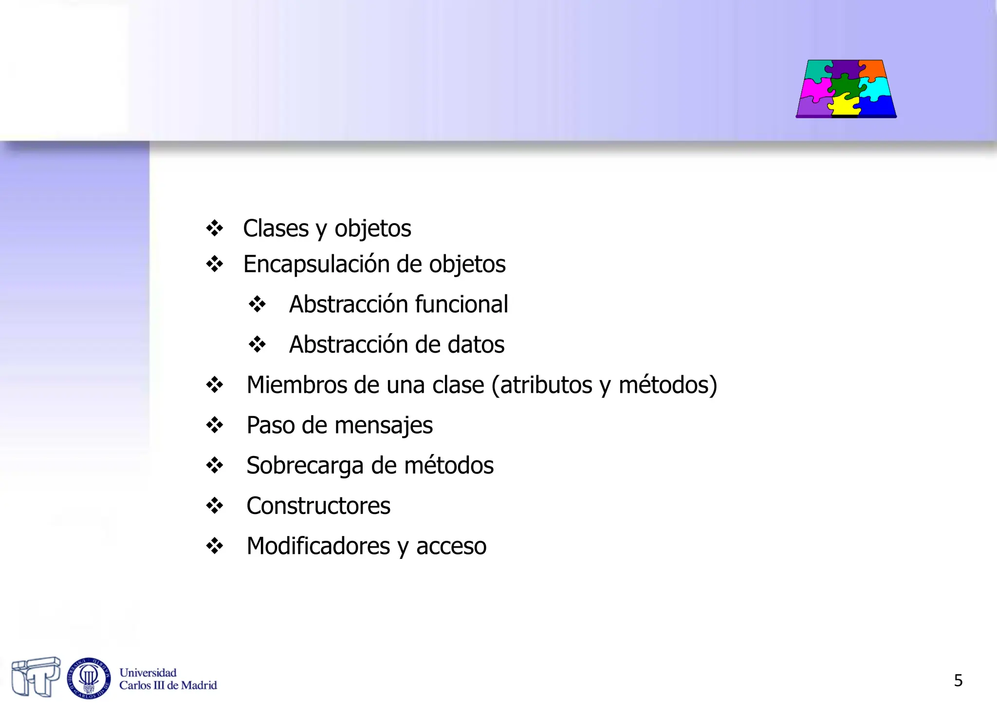  Clases y objetos
 Encapsulación de objetos
 Abstracción funcional
 Abstracción de datos
 Miembros de una clase (atributos y métodos)
 Paso de mensajes
 Sobrecarga de métodos
 Constructores
 Modificadores y acceso
5
 