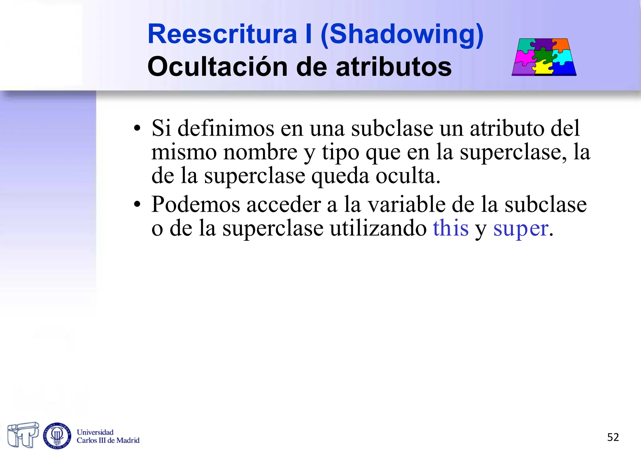 Reescritura I (Shadowing)
Ocultación de atributos
• Si definimos en una subclase un atributo del
mismo nombre y tipo que en la superclase, la
de la superclase queda oculta.
• Podemos acceder a la variable de la subclase
o de la superclase utilizando this y super.
52
 