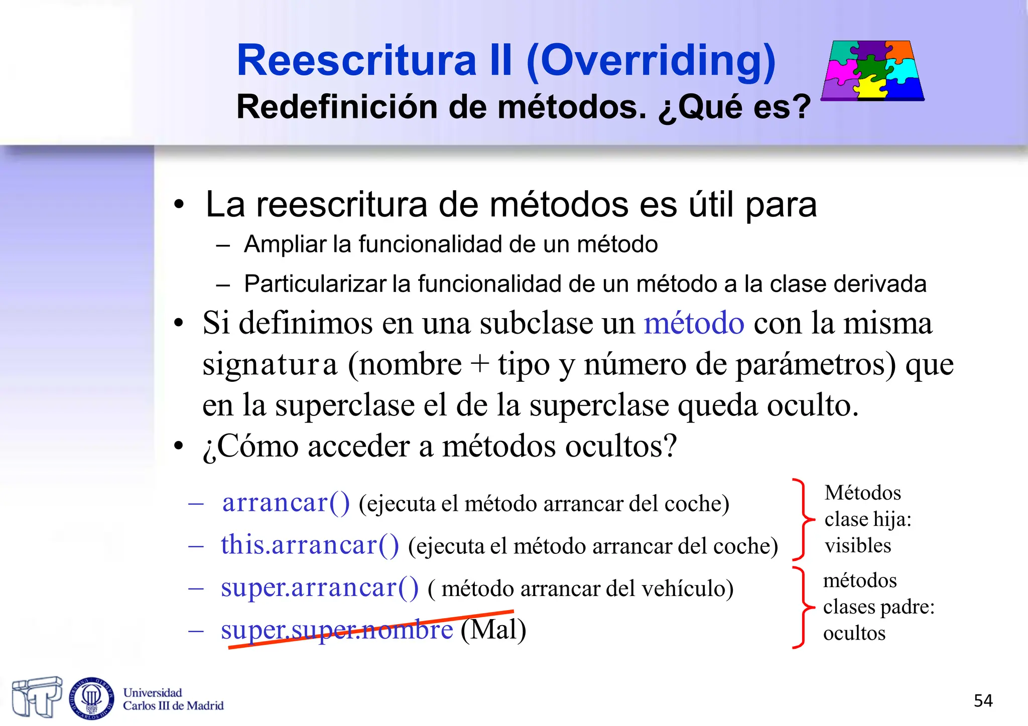 Reescritura II (Overriding)
Redefinición de métodos. ¿Qué es?
• La reescritura de métodos es útil para
– Ampliar la funcionalidad de un método
– Particularizar la funcionalidad de un método a la clase derivada
• Si definimos en una subclase un método con la misma
signatura (nombre + tipo y número de parámetros) que
en la superclase el de la superclase queda oculto.
• ¿Cómo acceder a métodos ocultos?
– arrancar() (ejecuta el método arrancar del coche)
– this.arrancar() (ejecuta el método arrancar del coche)
– super.arrancar() ( método arrancar del vehículo)
– super.super.nombre (Mal)
Métodos
clase hija:
visibles
métodos
clases padre:
ocultos
54
 