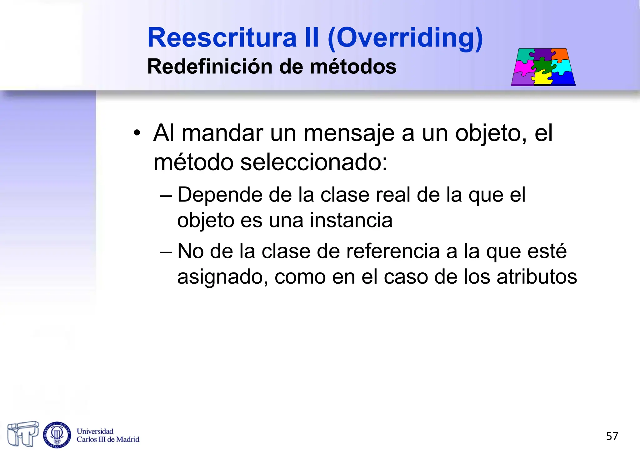 Reescritura II (Overriding)
Redefinición de métodos
• Al mandar un mensaje a un objeto, el
método seleccionado:
– Depende de la clase real de la que el
objeto es una instancia
– No de la clase de referencia a la que esté
asignado, como en el caso de los atributos
57
 