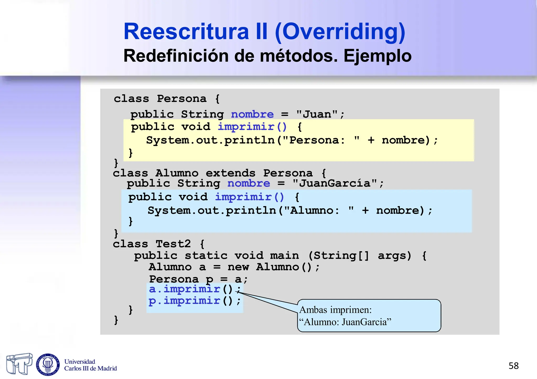 Reescritura II (Overriding)
Redefinición de métodos. Ejemplo
class Persona {
public String nombre = "Juan";
public void imprimir() {
System.out.println("Persona: " + nombre);
}
}
class Alumno extends Persona {
public String nombre = "JuanGarcía";
Ambas imprimen:
“Alumno: JuanGarcia”
public void imprimir() {
System.out.println("Alumno: " + nombre);
}
}
class Test2 {
public static void main (String[] args) {
Alumno a = new Alumno();
Persona p = a;
a.imprimir();
p.imprimir();
}
}
58
 