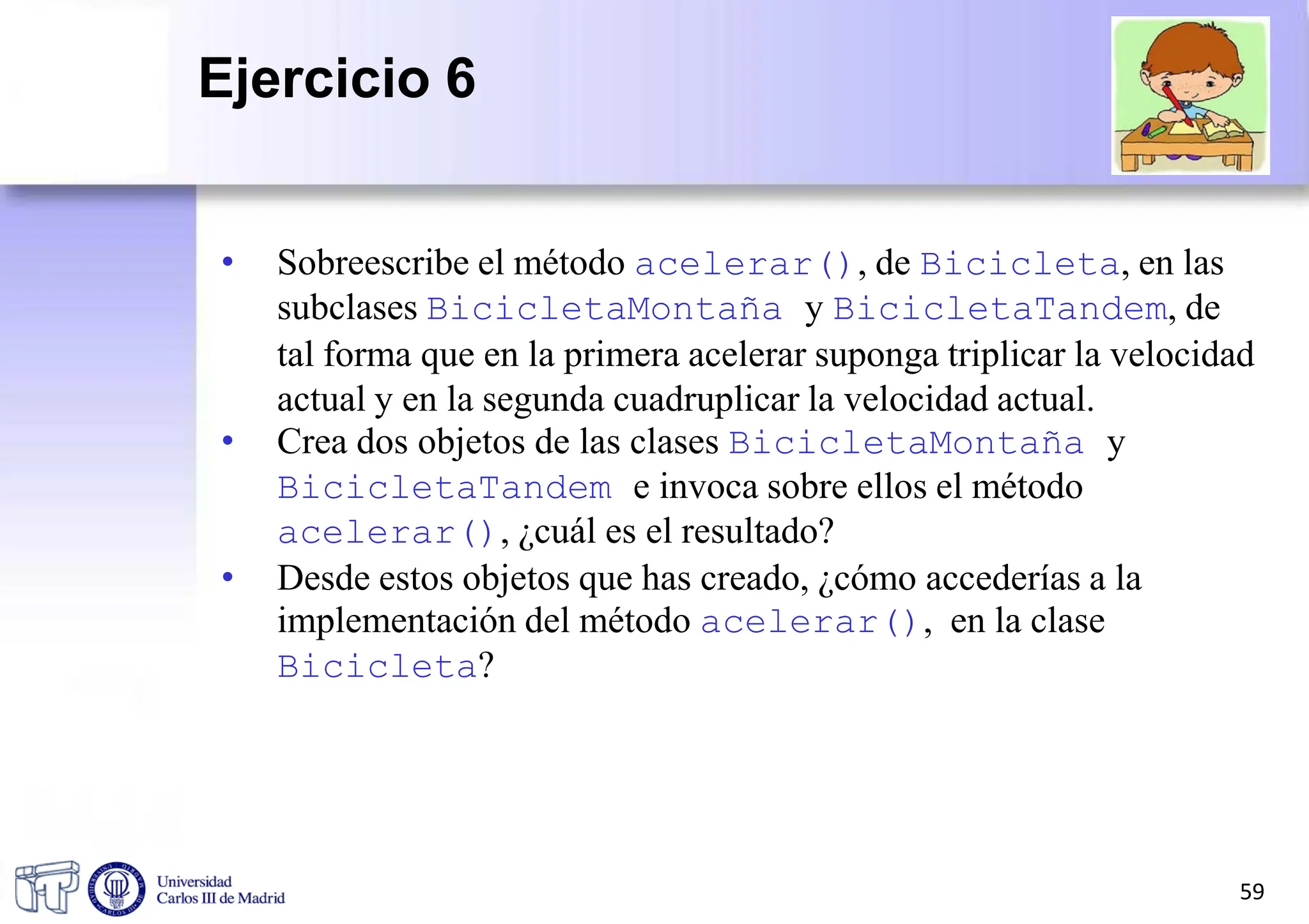• Sobreescribe el método acelerar(), de Bicicleta, en las
subclases BicicletaMontaña y BicicletaTandem, de
tal forma que en la primera acelerar suponga triplicar la velocidad
actual y en la segunda cuadruplicar la velocidad actual.
• Crea dos objetos de las clases BicicletaMontaña y
BicicletaTandem e invoca sobre ellos el método
acelerar(), ¿cuál es el resultado?
• Desde estos objetos que has creado, ¿cómo accederías a la
implementación del método acelerar(), en la clase
Bicicleta?
59
Ejercicio 6
 