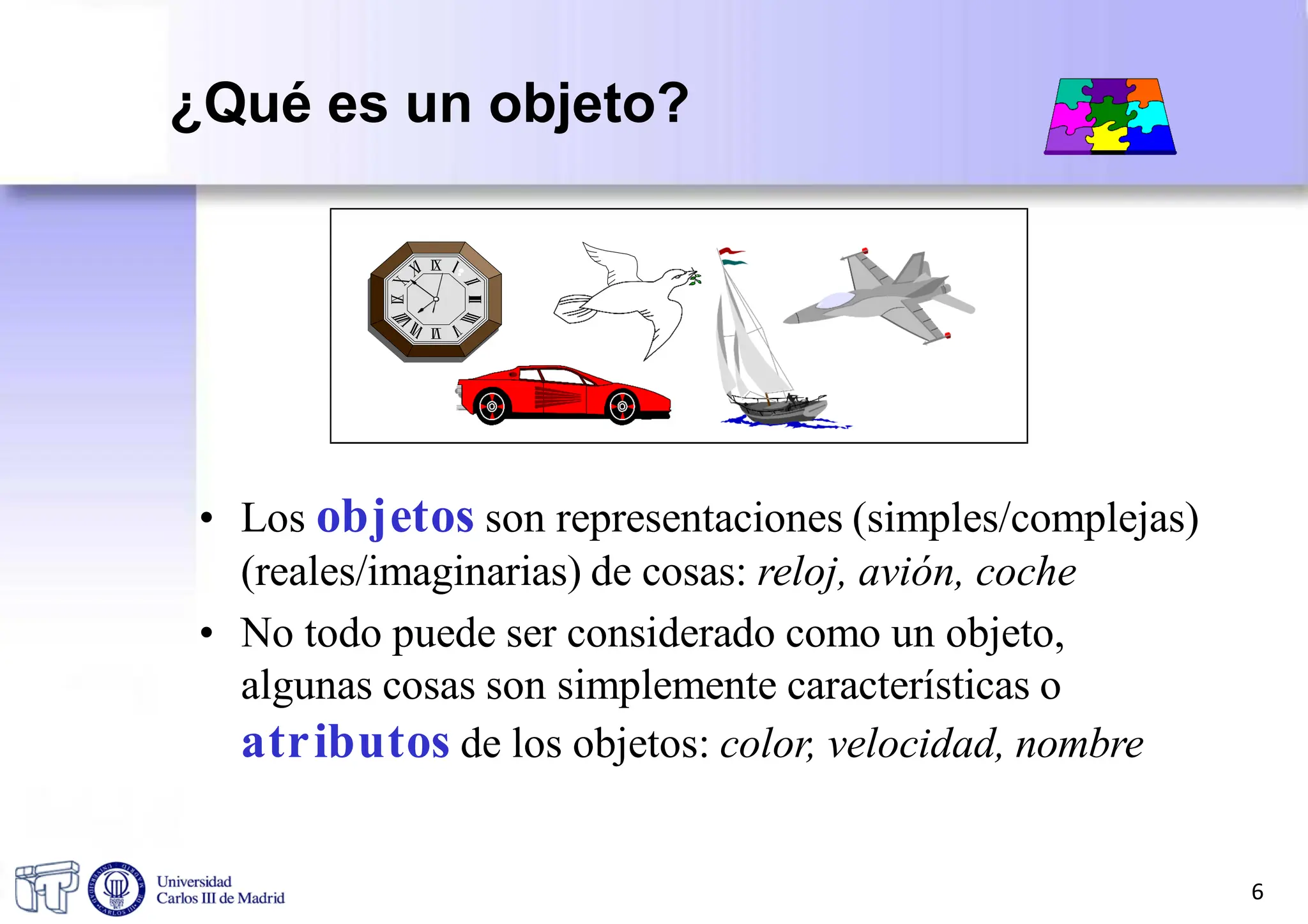 • Los objetos son representaciones (simples/complejas)
(reales/imaginarias) de cosas: reloj, avión, coche
• No todo puede ser considerado como un objeto,
algunas cosas son simplemente características o
atributos de los objetos: color, velocidad, nombre
6
¿Qué es un objeto?
 