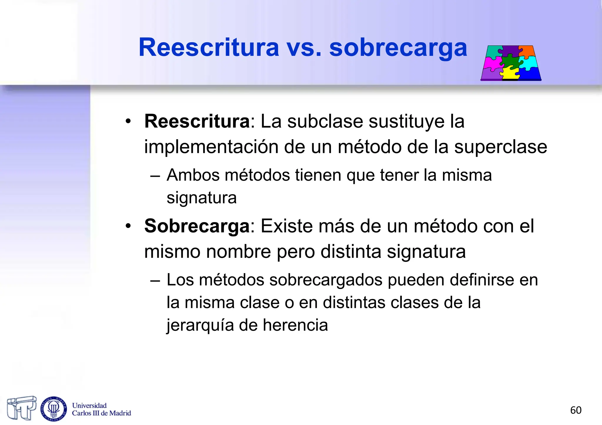 Reescritura vs. sobrecarga
• Reescritura: La subclase sustituye la
implementación de un método de la superclase
– Ambos métodos tienen que tener la misma
signatura
• Sobrecarga: Existe más de un método con el
mismo nombre pero distinta signatura
– Los métodos sobrecargados pueden definirse en
la misma clase o en distintas clases de la
jerarquía de herencia
60
 